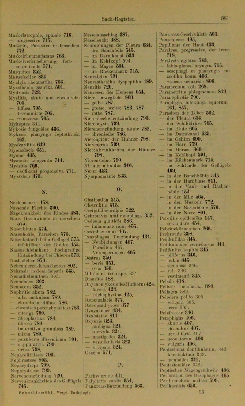 Muskelatrophie, spiuulc 716. — progrpssivc 717. Muskeln, Parasiten in denselben 772. iMuskelrheunuitismus 766. Muskelverknöcherung, fort- schreitende 771. Musquitos 352. Mutterkoller 831. Myalgia rheuniatika 766. Jlyastheniu gastrika 501. )[ydriasis 723. Myelitis, akute und chronische ■ 705. ^ — diftusa 705. — disseniinirte 705. — transversa 705. Mykoptes 341. Mykosis fungoides 436. Mvkosis pharvngis leptothricia ' 462. Myokarditis 649. Myomalacie 651. Myome 435. Myotonia kongenita 744. ^lyositis 766. — ossifikans progressiva 771. Myxödem 373. N. Naekenstarre 15S. Nässende Flechte 3‘K>. Nagekrankheit des Rindes 4.S3. Nase, Geschwülste in dcrsclbeu 575. Na.“en1)lutcn 574. Nasenhölile, Parasiten 57(5. Nasenkatarrh beim Getlügel 575. — infektiöser, des Rindes 155. Nasensehleimhaut, hoeligratlige Fntzündung bei Thieren 573. Naahafieber 870. Nebennicren-Krankheiten S0*2. Nckrosis nodosa hejjatis 553. Neiuathelmintlien 303. Nematoden 303. Nemo<;cra 352. Nei>hritis akuta 782. — alba makulosa 7S9. — chronische difl’use 786. — chronisch parenchymatöse 786. — eiterige 7SM1. — tibroplastiku 784. — tibrosa 789. — indurativa granulosa 789. — mi.vta 789. — purulenta dia-^eminata 791. — suppurativa 790. — urika 798. Nephrolitliiasis 799. Nephrostose 803. Nejdirydrops 799. Neplirydrosis 799. Nervenentzündung 720. Nervenkrankheiten des Geflügels 745. SchneidomUhl, Vergl Pntho! Nessclausschlag 887. Ncsselsucht 8^Ä. Neubildungen der Pleura 634. — des Bauchfells 545. — im Darmkanal 533. — im KehIkoi>f 594. — im Magen 504. — im Rückenmark 715. Neuralgien 721. Neurasthenika dyspeptika 489. Neuritis 720. Neurosen des Herzens 654. Niere, bewegliche 803. — gelbe 787. — grosse, weisse 786, 787. — rothe 787. NierenbeckenentZündung 793. Niereucyste 799. Nierenentzündung, akute 782. — chronische 786. Nierengicht der Hühner 798. Nierengries 799. Nierenkrankheiten der Hühner 798. Nierensteine 799. Nirmus mimidns 346. Noma 453. Nymphomanie 833. O. Obstipation 515. Obstriiktio 515. Occipitalneuralgie 722. Ochromyia anthro])ophaga 352. Oedema glottidis 586. — iuflammatorium 455. Oesophagismus 467. Oesophagus, Entzündung 4(>4. — Neubildungen 467. — Parasiten 467. — Verengerungen 465. I Oestrus 350 I — bovis 351. — ovis 350. I Ollulanus trikusids 321. I Omasitis 488. I OnychomykosisdcsIIufhorns424. — favüsa 423. — trichophytina 425. Osteomalacie 377. Osteopsathyro.se 377. Ovoyafieber 434. tlxalsteine 811. Oxyuris 323. — ambigua 324. — kurvula 324. — masligodes 324. — veriuikularis 323. — vivipara 324. Ozacua 571. P. ! Pachydermie 411. Palpitalio cordis (J54. ! Pankreas-Entzündung 563. Pankreas-Geschwülste 563. Pansenlcere 495. Papillome der Haut 438. Paralyse, progressive, der Irren 718. Paralysis agitans 743. — labio-glosso-laryngea 715. — ocsopliagi et pharyngis en- zootika boum 466. — vesicae urinariae 806. Paramecium coli 268. Parametritis phlegmonosa 819. Paranephritis 790. Paraplegia infektiosa equorum 161, 857. Parasiten der Ix’ber 5(>2. — der Pleura 634. — der Schilddrüse 765. — im Blute 665. — im Darmkanal 536. — im Gehirn 699. — im Harn 779. — im Herzen 660. — im Kehlkopf .594. — im Rückenmark 71.5. — im Schlunde des Geflügels 469. — in der Bauchhöhle 54.5. — in der Harnblase 811. — in der Maul- und Rachen- höhlc 452. — in der Milz 565. — in den Muskeln 772. — in der Nasenhöhle 576. — in der Niere 801. Parotitis epidemika 147. — sekundäre 454. Pebrim-körperehen 266. Pechräude 398. Pedikulidae 345. Pedikuloides ventrikosus 341. Pedikulu.s kapitis 34.5. — j)iliferus 346. — pnbis 34.5. — steuopsis 346. — suis 346. — vestimenti 345. Pelade 418. Peliosis rheumalika 389. P('llagra 389. Pelo(iera jiellio 305. — setigera 305. — teres 305. Pelzfresser 346. Pemphigius 106. — akutus 407. — ehrouikus 407. — hereditaria 407. — neonatorum 406. — vulgiiris 4(M>. Pentastoma dentikulatum 342. — konstriktum 343. — taenioides 342. Penta-stomidac 342. Peptisches Magengeschwür 45K5. Pei’foratiou tles Oeso|diagus 46.5. Peribroncliitis nodosa .599. Perikarditis 656. 56