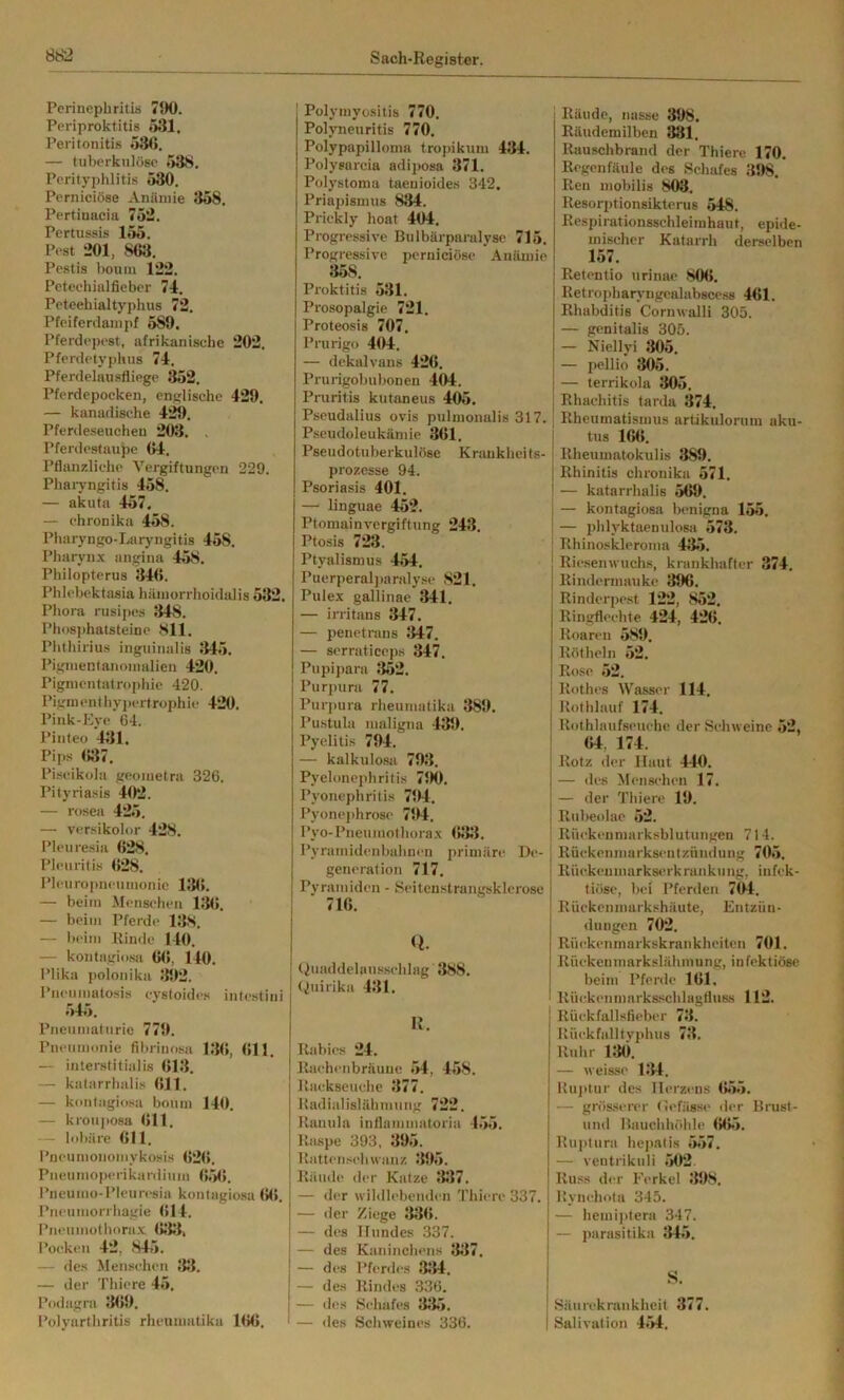 Perinephritis 790. Periproktitis 531. Peritonitis 53(5. — tuberkulöse 53S. Perityphlitis 530. Perniciöse Anämie 358. Pertinacia 752. Pertussis 155. Pest 201, 863. Pestis bouin 122. Petechialfieber 74. Petechialtyphus 72. Pfeifertlanipf 589. Pferdepest, afrikanische 202. Pferdetyphus 74. Pferdelausfliege 352. Pferdepocken, englische 429. — kanadische 429. Pferdeseuchen 203. . Pferdestaupe 64. Pflanzliche Vergiftungen 229. Phaiyngitis 468. — akuta 457. — ehronika 458. Pharyngo-Laryiigitis 458. Pharyn.x angina 458. Philopterus 34(5. Phlel)cktasia hämorrhoidalis 532. Phora rusijies 348. Ph<>8])hatsteinc 811. Plithirius inguituilis 345. Pigmentanomalien 420. Pigmentatrophie 420. Piginentliy])crtrophic 420. Pink-Eye 64. Pinteo 431. Pips (537, Piscikola geometra 326. Pityriasis 402. — rosea 425. — versikolor 428. Pleuresia (528. Pleuritis (528. Pleuropneumonie 13(5. — beim Menschen 115(5. — beim Pferde 138. — beim Rinde 140. — kontagiosa (5(5, 140. Plika polonika 392. Pneuiuatosis cystoides intestini 545. Pneumaturie 779. Pneumonie fibriiiosa 13(5, (511. — interstitiiilis (513. — katarrhalis (511. — kontagiosa boum 140. — krouj>osa (511. - lobäre 611. l’neumoiiomykosis (52(5. Pneumoperikardium (55(5. Pneumo-Pleuresia kontagiosa (5(5. Pneumorrhagie 614. Pneiimothora.x (5553, Pocken 42, 845. — des Menschen J53. — der Thiere 45. Podagra 3(59, Polyarthritis rhenmatika 16(5. Polymyositis 770. Polyneuritis 770. Polypapilloma tropikuin 434. Polyearcia adijmsa 371. Polystoma taenioides 342. Priapismus 834. Prickly hoat 404. Progressive Bulbärparalyse 715. Progressive perniciöse Anämie 358. Proktitis 531. Prosopalgie 721. Proteosis 707. Prurigo 404. — dekalvans 426. Pruiigobubonen 404. Pruritis kutaneus 405. Pseudalius ovis pulnionalis 317. Pseudoleukämie 361. Pseudotuberkulöse K raukhei ts- prozesse 94. Psoriasis 401. — linguae 452. Ptomainvergiftung 243. Ptosis 723. Ptyalismus 454. Puerperal])arnlyse 821. Pule.x gallinae 341. — irritans 347. — penetrans — serraticeps 347. Pupipara 5J52. Purpura 77. Purpura rheuinatika 389. Pustula maligna 439. Pyelitis 794. — kalkulosa 793. Pyelonephritis 790. Pyonephritis 794. Pyone])hro8e 794. Pyo-Pneumothora.x (5355. Pyrainidenbahnen primäre De- generation 717. Pyramiden - Seitenstrangsklerose 716. Q. (iuaddelanssehlag 388. Quirika 431. K. Rabies 24. Raehenbräuue 54, 458. Rackseuche 377. Hadialislähmung 722. Rauula inflainnnitoria 455. Raspe 393, 5195. Rattensebwanz 395. Räude der Katze 337. — iler wildlebenden Thiere 337. — der Ziege 33(5. — des Hundes 337. — des Kaninchens 5137. — des Pferd<‘s 51514. — des Rindes 336. — des Schafes 51515. — des Schweines 336. Räude, nasse 398. Eäudemilben 881, Rauschbrand der Thiere 170. Regen faule des Schafes 398. Reu mobilis 803. Resori)tion8ikteru6 548. Respirationsschleimhaut, epide- mischer Katarrh derselben 157. Retentio urinac 806. Retropharj'iigealabscess 461. Rhabditis Cornwalli 305. — genitalis 305. — Niellyi 305. — pellio 305. — terrikola 305. Rhachitis tarda 374. Rheumatismus artikulorum aku- tus 1(5(5. Rheumatokulis 389. Rhinitis ehronika 571. — katarrhalis 569. — kontagiosa benigna 155. — phlyktaenulosit 573. Rhinoskleroma 4515. Riesenwuchs, krankhafter 374, Rindermauke 396. Rinderpest 122, 852. Ringfleehte 424, 426, Roaren 589. Rötheln 52. Rose 52. Rothes Wasser 114. Rothlauf 174. Rothlaufseuehe der Schweine 52, (54. 174. Rotz der Haut 440. — des Menschen 17. — der Thiere 19. Rubeolae 52. Rüekeumarksblutungen 714. RüekenmarksentZündung 705. Rüekeumarksm-krankung. infek- tiöse, bei Pferden 704. Rückenmurkshäute, Entzün- dungen 702. Rüekenmarkskrankheiten 701. Rüekenmarkslähmung, infektiöse beim Pferde 161. Rü(^kenmarks.schlagfluss 112. Rück fallsfieber 751. Rückfalltyphus 751. Ruhr 130, — weisse 1514. Ruptur des Herzens (555. — grös.serer (iefässe der Brust- und Bauchhöhle (5(55. Ruj)tura hc])alis 557. — ventrikuli 502. Russ der Ferkel 5198. Rynehota 345. — hemi]itera 347. — parasitika 5145. S. Säurekrankheit 377. Salivation 454.
