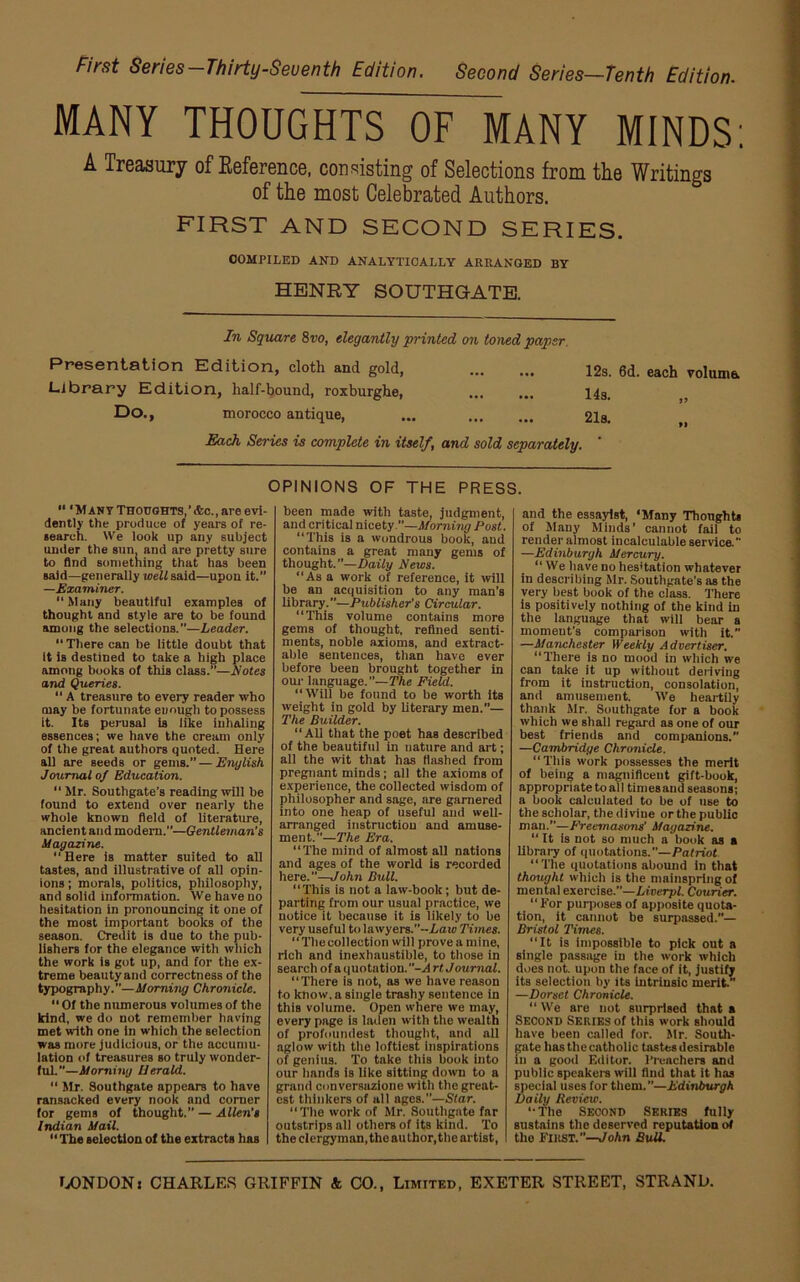 First Series-Thirty-Seventh Edition. Second Series—Tenth Edition. MANY THOUGHTS OF MANY MINDS: A Treasury of Reference, consisting of Selections from the Writings of the most Celebrated Authors. FIRST AND SECOND SERIES. COMPILED AND ANALYTICALLY ARRANGED BY HENRY SOUTHGATE. In Square 8vo, elegantly ■printed on toned paper. Presentation Edition, cloth and gold, Library Edition, half-bound, roxburghe, Do., morocco antique, 12s. 6d. each volume. 14s. Each Series is complete in itself, and sold separately.  ‘Many Thoughts,’<fcc., are evi- dently the produce of years of re- search. We look up any subject under the sun, and are pretty sure to And something that has been said—generally well said—upon it.” —Examiner. Many beautiful examples of thought and style are to be found among the selections.”—Leader. There can he little doubt that It is destined to take a high place among books of this class.”—Notes and Queries.  A treasure to every reader who may be fortunate enough to possess it. Its perusal is like inhaling essences; we have the cream only of the great authors quoted. Here all are Beeds or gems.”—English Journal of Education. “Mr. Southgate’s reading will he found to extend over nearly the whole known field of literature, ancient and modern.”—Gentleman's Magazine. Here is matter suited to all tastes, and illustrative of all opin- ions ; morals, politics, philosophy, and solid information. We have uo hesitation in pronouncing it one of the most important books of the season. Credit is due to the pub- lishers for the elegance with which the work is got up, and for the ex- treme beauty and correctness of the typography.”—Morning Chronicle. “ Of the numerous volumes of the kind, we do not remember having met with one in which the selection was more judicious, or the accumu- lation of treasures so truly wonder- fuL”—Morning Herald. “ Sir. Southgate appears to have ransacked every nook and corner for gems of thought.” — Allen’s Indian Mail. “ The selection of the extracts has OPINIONS OF THE PRESS. been made with taste, judgment, and critical nicety.—Morning Post. This is a wondrous book, and contains a great many gems of thought.—Daily News. “As a work of reference, it will be an acquisition to any man’s library.”—Publisher’s Circular. “This volume contains more gems of thought, refined senti- ments, noble axioms, and extract- able sentences, than have ever before been brought together in our language.”—The Field. “Will be found to be worth its weight in gold by literary men.’’— The Builder. “All that the poet has described of the beautiful in nature and art; all the wit that has Hashed from pregnant minds ; all the axioms of experience, the collected wisdom of philosopher and sage, are garnered into one heap of useful and well- arranged instruction and amuse- ment.”—The Era. “The mind of almost all nations and ages of the world is recorded here.”—John Bull. “This is not a law-book; but de- parting from our usual practice, we notice it because it is likely to be very useful to lawyers.--Laio Times. “Thecollection will prove a mine, rich and inexhaustible, to those in search of a quotation.A rt J oumal. “There is not, as we have reason to know, a single trashy sentence in this volume. Open where we may, every page is laden with the wealth of profoundest thought, and all aglow with the loftiest inspirations of genius. To take this book into our hands is like sitting down to a grand conversazione with the great- est thinkers of all ages.”—Star. “The work of Mr. Southgate far outstrips all others of its kind. To the clergyman, the author,the artist, and the essayist, ‘Many Thoughts of Many Minds’ cannot fail to render almost incalculable service.” —Edinburgh Mercury. “ We have no hesitation whatever in describing Mr. Southgate's as the very best book of the class. There is positively nothing of the kind in the language that will bear a moment’s comparison with it.” —Manchester Weekly Advertiser. “There is no mood in which we can take it up without deriving from it instruction, consolation, and amusement. We heartily thank Mr. Southgate for a book which we shall regard as one of our best friends and companions. —Cambridge Chronicle. “This work possesses the merit of being a magnificent gift-book, appropriate to all times and seasons; a book calculated to be of use to the scholar, the diviue or the public man.—Freemasons' Magazine. “ It is not so much a book as a library of quotations.”— Patriot “The quotations abound in that thought which is the mainspring of mental exercise.—Lioerpl. Courier. For purposes of apposite quota- tion, it cannot be surpassed.”— Bristol Times. “It is impossible to pick out a single passage in the work which does not. upon the face of it, justify its selection by its intrinsic merit.” —Dorset Chronicle. “ We are not surprised that a Second Series of this work should have been called for. Mr. South- gate has the catholic tastes desirable in a good Editor. Preachers and public speakers will find that it has special uses for them.—Edinburgh Daily Review. “The Second Series fully sustains the deserved reputation of the First.”—John Bull.