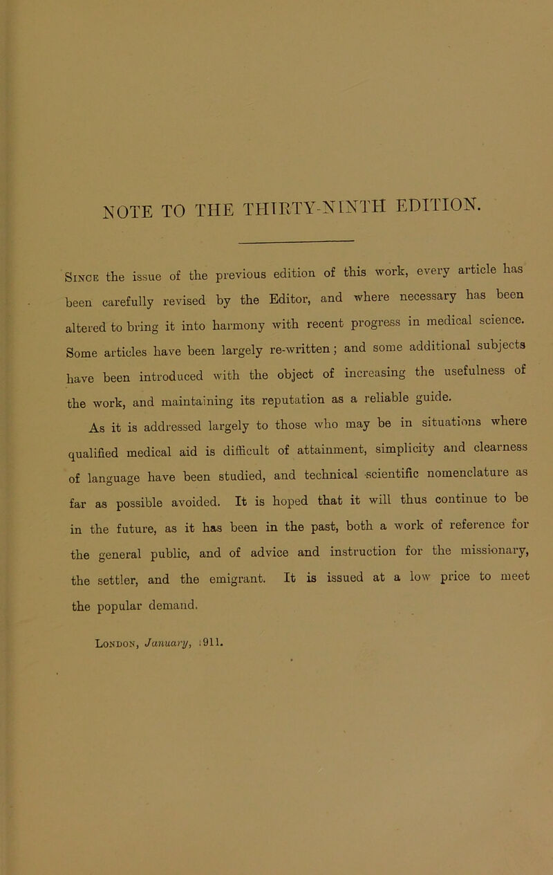 NOTE TO THE THIRTY-NINTH EDITION. Since the issue of the previous edition of this work, every article has been carefully revised by the Editor, and where necessary has been altered to bring it into harmony with recent progress in medical science. Some articles have been largely re-written; and some additional subjects have been introduced with the object of increasing the usefulness of the work, and maintaining its reputation as a reliable guide. As it is addressed largely to those who may be in situations where qualified medical aid is difficult of attainment, simplicity and clearness of language have been studied, and technical scientific nomenclature as far as possible avoided. It is hoped that it will thus continue to be in the future, as it has been in the past, both a work of reference for the general public, and of advice and instruction for the missionary, the settler, and the emigrant. It is issued at a low price to meet the popular demand. London, January, i911.