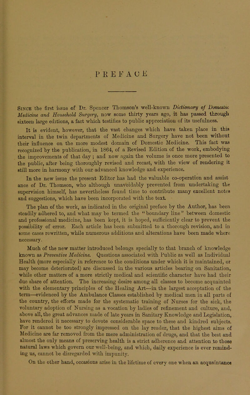 P K E E A <J E Since the first issue of Dr. Spencer Thomson’s well-known Dictionary of Domestic Medicine and Household Surgery, now some thirty years ago, it has passed through sixteen large editions, a fact which testifies to public appreciation of its usefulness. It is evident, however, that the vast changes which have taken place in this interval in the twin departments of Medicine and Surgery have not been without their influence on the more modest domain of Domestic Medicine. This fact was recognized by the publication, in 1864, of a Revised Edition of the work, embodying the improvements of that day ; and now again the volume is once more presented to the public, after being thoroughly revised and recast, with the view of rendering it still more in harmony with our advanced knowledge and experience. In the new issue the present Editor has had the valuable co-operation and assist ance of Dr. Thomson, who although unavoidably prevented from undertaking the supervision himself, has nevertheless found time to contribute many excellent notes and suggestions, which have been incorporated with the text. The plan of the work, as indicated in the original preface by the Author, has been steadily adhered to, and what may be termed the “ boundary line ” between domestic and professional medicine, has been kept, it is hoped, sufficiently clear to prevent the possibility of error. Each article has been submitted to a thorough revision, and in some cases rewritten, while numerous additions and alterations have been made where necessary. Much of the new matter introduced belongs specially to that branch of knowledge known as Preventive Medicine. Questions associated with Public as well as Individual Health (more especially in reference to the conditions under which it is maintained, or may become deteriorated) are discussed in the various articles bearing on Sanitation, while other matters of a more strictly medical and scientific character have had their due share of attention. The increasing desire among all classes to become acquainted with the elementary principles of the Healing Art—in the largest acceptation of the term—evidenced by the Ambulance Classes established by medical men in all parts of the country, the efforts made for the systematic training of Nurses for the sick, the voluntary adoption of Nursing as a vocation by ladies of refinement and culture, and, above all, the great advances made of late years in Sanitary Knowledge and Legislation, have rendered it necessary to devote considerable space to these and Idndred subjects. For it cannot be too strongly impressed on the lay reader, that the highest aims of Medicine are far removed from the mere administration of drugs, and that the best and almost the only means of preserving health is a strict adherence and attention to those natural laws which govern our well-being, and which, daily experience is ever remind- ing us, cannot be disregarded with impunity. On the other hand, occasions arise in the lifetime of every one when an acquaintance