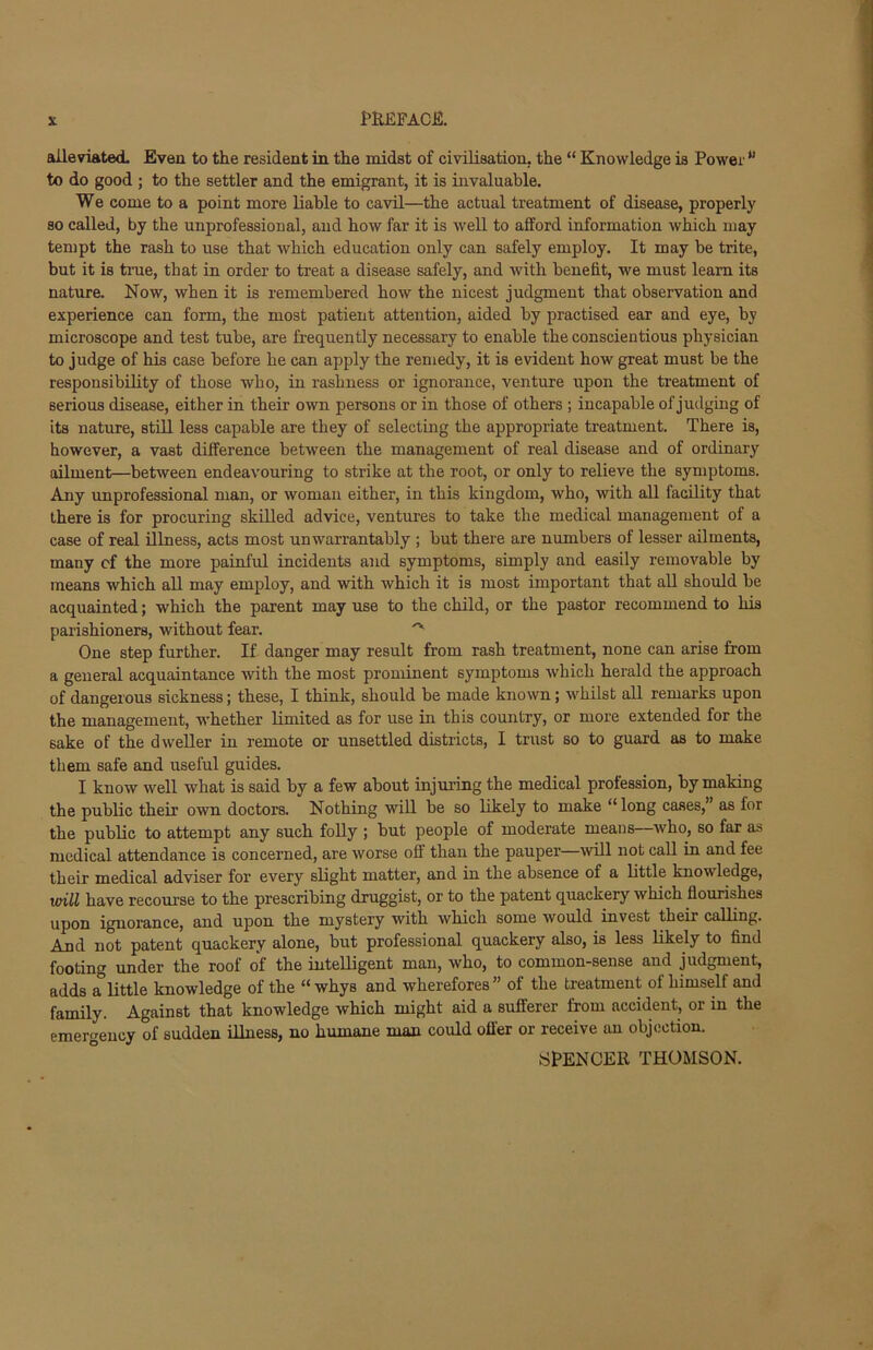 alleviated. Even to the resident in the midst of civilisation, the “ Knowledge is Power u to do good ; to the settler and the emigrant, it is invaluable. We come to a point more liable to cavil—the actual treatment of disease, properly so called, by the unprofessional, and how far it is well to afford information which may tempt the rash to use that which education only can safely employ. It may be trite, but it is true, that in order to treat a disease safely, and with benefit, we must learn its nature. Now, when it is remembered how the nicest judgment that observation and experience can form, the most patient attention, aided by practised ear and eye, by microscope and test tube, are frequently necessary to enable the conscientious physician to judge of his case before he can apply the remedy, it is evident how great must be the responsibility of those who, in rashness or ignorance, venture upon the treatment of serious disease, either in their own persons or in those of others ; incapable of judging of its nature, still less capable are they of selecting the appropriate treatment. There is, however, a vast difference between the management of real disease and of ordinary ailment—between endeavouring to strike at the root, or only to relieve the symptoms. Any unprofessional man, or woman either, in this kingdom, who, with all facility that there is for procuring skilled advice, ventures to take the medical management of a case of real illness, acts most unwarrantably ; but there are numbers of lesser ailments, many of the more painful incidents and symptoms, simply and easily removable by means which all may employ, and with which it is most important that all should be acquainted; which the parent may use to the child, or the pastor recommend to his parishioners, without fear. ^ One step further. If danger may result from rash treatment, none can arise from a general acquaintance with the most prominent symptoms which herald the approach of dangerous sickness; these, I think, should be made known; whilst all remarks upon the management, whether limited as for use in this country, or more extended for the sake of the dweller in remote or unsettled districts, I trust so to guard as to make them safe and useful guides. I know well what is said by a few about injuring the medical profession, by making the public their own doctors. Nothing will be so likely to make “long cases,’ as for the public to attempt any such folly ; but people of moderate means—who, so far as medical attendance is concerned, are worse off than the pauper—will not call in and fee their medical adviser for every slight matter, and in the absence of a little know ledge, will have recourse to the prescribing druggist, or to the patent quackery which flourishes upon ignorance, and upon the mystery with which some would invest their calling. Anri not patent quackery alone, but professional quackery also, is less likely to find footing under the roof of the intelligent man, who, to common-sense and judgment, adds a little knowledge of the “ whys and wherefores” of the treatment of himself and family. Against that knowledge which might aid a sufferer from accident, or in the emergency of sudden illness, no humane man could offer or receive an objection. SPENCER THOMSON.