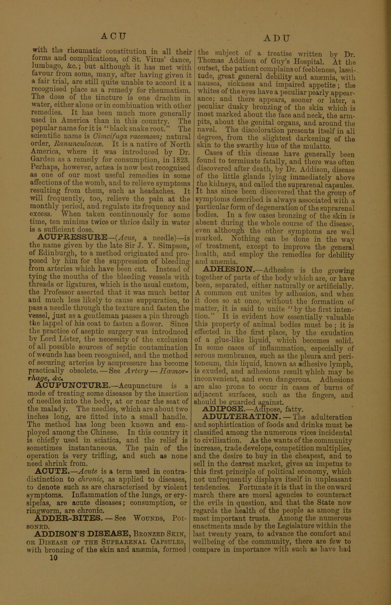 ACU with the rheumatic constitution in all their forms and complications, of St. Vitus’ dance, lumbago, &c.; but although it has met with favour from some, many, after having given it a fair trial, are still quite unable to accord it a recognised place as a remedy for rheumatism. The dose of the tincture is one drachm in water, either alone or in combination with other remedies. It has been much more generally used in America than in this country. The popular name for it is “ black snake root. ” The scientific name is Cimdfugct raccmosa; natural order, Ranunculaceoe. It is a native of North America, where it was introduced by Dr. Garden as a remedy for consumption, in 1823. Perhaps, however, actrea is now best recognised as one of our most useful remedies in some affections of the womb, and to relieve symptoms resulting from them, such as headaches. It will frequently, too, relieve the pain at the monthly period, and regulate its frequency and excess. When taken continuously for some time, ten minims twice or thrice daily in water is a sufficient dose. ACUPRESSURE—{Agios, a needle)—is the name given by the late Sir J. Y. Simpson, of Edinburgh, to a method originated and pro- posed by him for the suppression of bleeding irom arteries which have been cut. Instead of tying the mouths of the bleeding vessels with threads or ligatures, which is the usual custom, the Professor asserted that it was much better and much less likely to cause suppuration, to pass a needle through the texture and fasten the vessel, just as a gentleman passes a pin through the lappel of his coat to fasten a flower. Since the practice of aseptic surgery was introduced by Cord Lister, the necessity of the exclusion of all possible sources of septic contamination of wounds has been recognised, and the method of securing arteries by acupressure has become practically obsolete. — See Artery — Ilcemor- rhage, Ac. ACUPUNCTURE.—Acupuncture is a mode of treating some diseases by the insertion of needles into the body, at or near the seat of the malady. The needles, which are about two inches long, are fitted into a small handle. The method has long been known and em- ployed among the Chinese. In this country it is chiefly used in sciatica, and the relief is sometimes instantaneous. The pain of the operation is very trifling, and such as none need shrink from. ACUTE.—Acute is a term used in contra- distinction to chronic, as applied to diseases, to denote such as are characterised by violent symptoms. Inflammation of the lungs, or ery- sipelas, are acute diseases; consumption, or ringworm, are chronic. ADDER-BITES. — See Wounds, Poi- soned. ADDISON’S DISEASE, Bronzed Skin, or Disease of the Suprarenal Capsules, with bronzing of the skin and ancemia, formed 10 ADU the subject of a treatise written by Dr. Thomas Addison of Guy’s Hospital. At the outset, the patient complains of feebleness, lassi- tude, great general debility and ancemia, with nausea, sickness and impaired appetite; the whites of the eyes have a peculiar pearly appear- ance; and there appears, sooner or later, a peculiar dusky bronzing of the skin which is most marked about the face and neck, the arm- pits, about the genital organs, and around the navel. The discoloration presents itself in all degrees, from the slightest darkening of the skin to the swarthy hue of the mulatto. Cases of this disease have generally been found to terminate fatally, and there was often discovered after death, by Dr. Addison, disease of the little glands lying immediately above the kidneys, and called the suprarenal capsules. It has since been discovered that the group of symptoms described is always associated with a articular form of degeneration of the suprarenal odies. In a few cases bronzing of the skin is absent during the whole course of the disease, even although the other symptoms are well marked. Nothing can be done in the way of treatment, except to improve the general health, and employ the remedies for debility and anaemia. ADHESION.—Adhesion is the growing together of parts of the body which are, or have been, separated, either naturally or artificially. A common cut unites by adhesion, and when it does so at once, without the formation of matter, it is said to unite “by the first inten- tion.” It is evident how essentially valuable tins property of animal bodies must be; it is effected in the first place, by the exudation of a glue-like liquid, which becomes solid. In some cases of inflammation, especially of serous membranes, such as the pleura and peri- toneum, this liquid, known as adhesive lymph, is exuded, and adhesions result ryhich may be inconvenient, and even dangerous. Adhesions are also prone to occur in cases of burns of adjacent surfaces, such as the fingers, and should be guarded against. ADIPOSE.—Adipose, fatty. ADULTERATION. — The adulteration and sophistication of foods and drinks must be classified among the numerous vices incidental to civilisation. As the wants of the community increase, trade develops, competition multiplies, and the desire to buy in the cheapest, and to sell in the dearest market, gives an impetus to this first principle of political economy, which not unfrcquently displays itself in unpleasant tendencies. Fortunate it is that in the onward march there aro moral agencies to counteract the evils in question, ana that the State now regards the health of the people as among its most important trusts. Among the numerous enactments made by the Legislature within the last twenty years, to advance the comfort and wellbeing of the community, there are few to compare in importance with such as have had