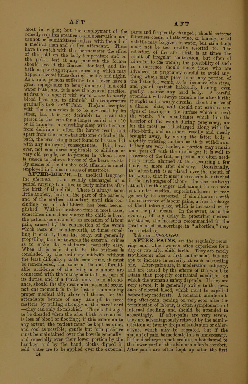 AFT most in vogue; but the employment of the remedy requires great care and observation, and cannot be administered unless with the aid of a medical man and skilled attendant. These have to watch with the thermometer the effect oi the cold on the body-temperature and on i 6 Pu se> at any moment the former should exceed the limited standard, and the bath or packing require repeating, which may happen several times during the day and night. As a rule, persons suffering from fever have a great repugnance to being immersed in a cold water bath, and it is now the general practice, at first to temper it with warm water to nearly blood heat and to diminish the temperature gradually to 80° or 76° Fahr. Thetirae occupied with the immersion is to be governed by its effect, but it is not desirable to retain the person in the hath for a longer period than 10 or 15 minutes; a refreshing sleep with freedom from delirium is often the happy result, and apart from the somewhat irksome ordeal of the bath, the proceeding is not found to be attended with any untoward consequences. It is, how- ever, not considered applicable to children or very old people, or to persons in whom there is reason to believe disease of the heart exists. By means of the douche cold affusion is much employed in India in cases of sunstroke. AFTER-BIRTH.—In medical language the placenta,. It is usually discharged at a period varying from five to forty minutes after the birth of the child. There is always some little anxiety, both on the part of the patient, and of the medical attendant, until this con- cluding part of child-birth has been accom- plished. Within the above time in most cases, sometimes immediately after the child is born, the patient complains of an accession of labour pain, caused by the contraction of the womb which casts off the after-birth, at times expel- ling it entirely from the body, but generally propelling it so far towards the external orifice as to make its withdrawal perfectly easy. When all is as it should be, the business is concluded by the ordinary midwife without the least difficulty; at the same time, it must be remembered, that some of the most formid- able accidents of the lying-in chamber are connected with the management of this part of its duties, and if a female only be in attend- ance, should the slightest embarrassment occur, not one moment is to be lost in summoning proper medical aid; above all things, let the attendants beware of any attempt to force matters by pulling strongly at the navel cord —they can only do mischief. The chief danger to be dreaded when the after- birth is retained, is loss of blood or flooding; if this comes on to any extent, the patient musf be kept as quiet and cool as possible; gentle but firm pressure must be maintained over the bowels generally, and especially over their lower portion by the bandage and by the hand; cloths dipped in cold water are to be applied over the external 14 AFT parts and frequently changed ; should extreme faintness occur, a little wine, or brandy, or sal volatile may be given in water, but stimulants must not be too readily resorted to. The retention of the after-birth is at times the result of irregular contraction, but often of adhesion to the womb; the possibility of such an occurrence should make those who are advanced in pregnancy careful to avoid any- thing which may press upon any portion of the distended womb, as for instance, the stays, and guard against habitually leaning, even gently, against any hard body. A careful attendant will always examine the after-birth: it ought to be nearly circular, about the size of a dinner plate, and should not exhibit any signs of tearing on the surface which is next the womb. The membranes which line the interior of tba womb during pregnancy, are for the most part discharged along with the after-birth, and are more readily and neatly brought away, by giving the latter body a slightly twisting motion as it is withdrawn. If they are very tender, a portion may remain and pass off with the discharge; it is well to be aware of the fact, as persons are often need- lessly much alarmed at this occurring a few hours or more after delivery. Occasionally, the after-birth is so placed over the mouth of the womb, that it must necessarily be detached in the first stages of labour; the case is always attended with danger, and cannot be too soon put under medical superintendence; it may generally be suspected, if simultaneous with the occurrence of labour pains, a free discharge of blood takes place, which is increased every time the pain recurs. In the event, as in the country, of any delay in procuring medical assistance, the measures recommended in the treatment of haemorrhage, in “Abortion,” may be resorted to. Refer to—Child-birth. AFTER-PAIN'S, are the regularly recur- ring pains which women often experience for a day or two after child-birth. They are rarely troublesome after a first confinement, but are apt to increase in severity at each succeeding one. After-pains are, in moderation, salutary, and are caused by the efforts of the womb to attain that properly contracted condition on which the woman’s safety depends. If they are very severe, it is generally owing to the pres- ence of clotted blood, which must be expelled before they moderate. A constant, unintermit- ting after-pain, coming on very soon after the termination of labour, is often symptomatic of internal flooding, and should be attended to accordingly. If after-pains are very severe^ they are advantageously relieved by the admin- istration of twenty drops of laudanum or clilor- odyne, which may be repeated, but if the amount of pain bo moderate this is unnecessary. If the discharge is not profuse, a hot flannel ito the lower part of the abdomen affords comfort After-pains are often kept up after the first