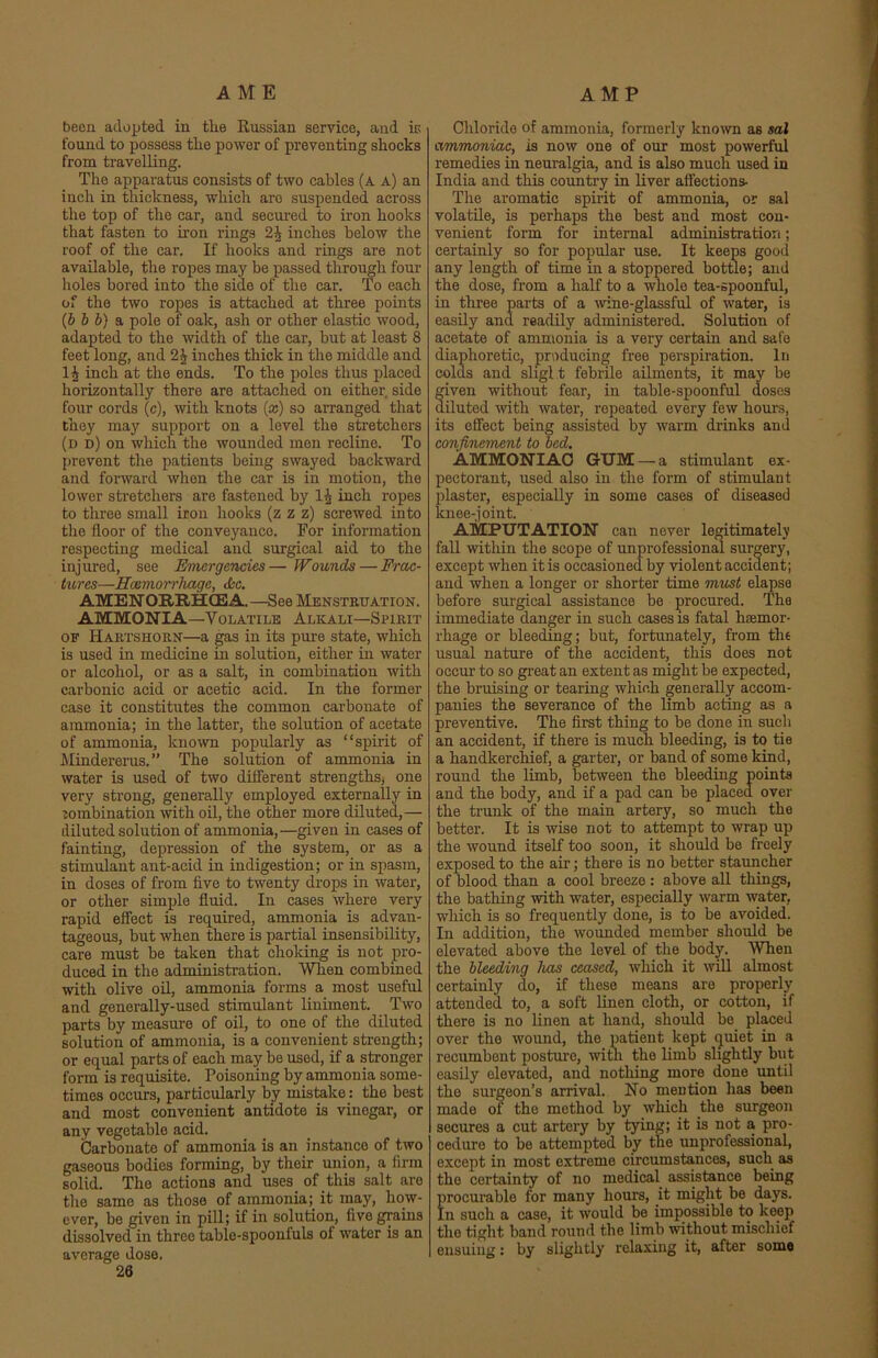 AME AMP been adopted in the Russian service, and is found to possess the power of preventing shocks from travelling. The apparatus consists of two cables (a a) an inch in thickness, which are suspended across the top of the car, and secured to iron hooks that fasten to iron rings 2A inches below the roof of the car. If hooks and rings are not available, the ropes may be passed through four holes bored into the side of the car. To each of the two ropes is attached at three points (b b b) a pole of oak, ash or other elastic wood, adapted to the width of the car, but at least 8 feet long, and 2^ inches thick in the middle and inch at the ends. To the poles thus placed horizontally there are attached on either, side four cords (c), -with knots (x) so arranged that they may support on a level the stretchers (d d) on which the wounded men recline. To prevent the patients being swayed backward and forward when the car is in motion, the lower stretchers are fastened by 1J inch ropes to three small iron hooks (z z z) screwed into the floor of the conveyance. For information respecting medical and surgical aid to the injured, see Emergencies— JVounds— Frac- tures—Haemorrhage, dec. AMENORRHCE A. —See Menstruation. AMMONIA—Volatile Alkali—Spirit of Hartshorn—a gas in its pure state, which is used in medicine in solution, either in water or alcohol, or as a salt, in combination with carbonic acid or acetic acid. In the former case it constitutes the common carbonate of ammonia; in the latter, the solution of acetate of ammonia, known popularly as “spirit of Mindererus.” The solution of ammonia in water is used of two different strengths, one very strong, generally employed externally in lombination with oil, the other more diluted,— diluted solution of ammonia,—given in cases of fainting, depression of the system, or as a stimulant ant-acid in indigestion; or in spasm, in doses of from five to twenty drops in water, or other simple fluid. In cases where very rapid effect is required, ammonia is advan- tageous, but when there is partial insensibility, care must be taken that choking is not pro- duced in the administration. When combined with olive oil, ammonia forms a most useful and generally-used stimulant liniment. Two parts by measure of oil, to one of the diluted solution of ammonia, is a convenient strength; or equal parts of each may be used, if a stronger form is requisite. Poisoning by ammonia some- times occurs, particularly by mistake: the best and most convenient antidote is vinegar, or any vegetable acid. Carbonate of ammonia is an instance of two gaseous bodies forming, by their union, a firm solid. The actions and uses of this salt are the same as those of ammonia;_ it may, how- ever, be given in pill; if in solution, five grains dissolved in three table-spoonfuls of water is an average dose. 26 Chloride of ammonia, formerly known as sal ammoniac, is now one of our most powerful remedies in neuralgia, and is also much used in India and this country in liver affections- The aromatic spirit of ammonia, or sal volatile, is perhaps the best and most con- venient form for internal administration; certainly so for popular use. It keeps good any length of time in a stoppered bottle; and the dose, from a half to a whole tea-spoonful, in three parts of a wine-glassful of water, is easily and readily administered. Solution of acetate of ammonia is a very certain and safe diaphoretic, producing free perspiration. In colas and sligl t febrile ailments, it may be given without fear, in table-spoonful doses diluted with water, repeated every few hours, its effect being assisted by warm drinks and confinement to bed. AMMONIAC GUM — a stimulant ex- pectorant, used also in the form of stimulant plaster, especially in some cases of diseased knee-joint. AMPUTATION can never legitimately fall within the scope of unprofessional surgery, except when it is occasioned by violent accident; and when a longer or shorter time must elapse before surgical assistance be procured. The immediate danger in such cases is fatal htemor- rhage or bleeding; but, fortunately, from the usual nature of the accident, this does not occur to so great an extent as might be expected, the bruising or tearing which generally accom- panies the severance of the limb acting as a preventive. The first thing to be done in such an accident, if there is much bleeding, is to tie a handkerchief, a garter, or band of some kind, round the limb, between the bleeding points and the body, and if a pad can be placed over the trunk of the main artery, so much the better. It is wise not to attempt to wrap up the wound itself too soon, it should be freely exposed to the air; there is no better stauncher of blood than a cool breeze : above all things, the bathing with water, especially warm water, which is so frequently done, is to be avoided. In addition, the wounded member should be elevated above the level of the body. When the bleeding has ceased, which it will almost certainly do, if these means are properly attended to, a soft linen cloth, or cotton, if there is no linen at hand, should be placed over the wound, the patient kept quiet in a recumbent posture, with the limb slightly but easily elevated, and nothing more done until the surgeon’s arrival. No mention has been made of the method by which the surgeon secures a cut artery by tying; it is not a pro- cedure to be attempted by the unprofessional, except in most extreme circumstances, such as the certainty of no medical assistance being procurable for many hours, it might be days. In such a case, it would be impossible to keep the tight band round the limb without mischief ensuing: by slightly relaxing it, after some