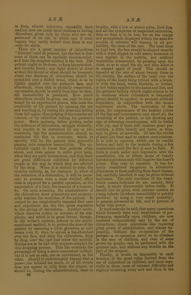 in time, almost unknown, especially since medical men aro much more cautious in having chloroform given only by those who are ex- perienced in its use, in which case it must happen very rarely indeed that there is any cause for alarm. There are a great number of chloroform “inhalers” used at present, but the fact is that none of them can be specially recommended, and that the simplest method is the best. The patient ought to lie down, to keep his eyes shut, and breathe freely; any tight article of dress around the throat or chest should be loosened; about two drachms of chloroform should be sprinkled over a folded towel, which is to be lightly applied over the patient’s face, and afterwards, when this is partially evaporated, one drachm should be added from time to time, till insensibility is produced. How much chloroform should be given, can only be deter- mined by an experienced person, who tests the sensibility of his patient by opening the eye and touching it, by raising the arms and letting them fall again; thus judging if the muscles are relaxed; or by otherwise testing his patient’s power. Many patients, before getting under the influence of chloroform, struggle violently, and require to be restrained by one or two assistants, but the administration should be continued till this is overcome, which it speedily will be, the patient then generally passing into complete insensibility. The un- initiated ought to know that patients often shout, and even appear to suffer great pain, when they are quite unconscious, and that there are great differences exhibited by different people in the way in which they are affected by the drug. When it is desired to relax the muscles entirely, as, for instance, to allow of the reduction, of a dislocation, it will be neces- sary to produce even a more decided effect than is required for a painful operation, as the amputation of a limb, the removal of a tumour, &c. On such occasions, the administrator of the chloroform most attentively and moment- arily watches the condition of his patient. It cannot be too emphatically repeated that care and experience are the two great requisites in the giving of chloroform. Another mode, which deserves notice on account of its sim- plicity, and which is in great favour, though, in the writer’s opinion, inferior to the above- mentioned method, is to protect the nose of the patient by smearing a little glycerine or cold cream over it, then to spread a handkerchief over the face, and drop the chloroform, drop by drop, over the part just below the nostrils. Bottles are to be had with stoppers adapted for this dropping process. This has certainly the advantage of being a more economical method, but it is not so safe, nor so convenient, as the other. Should it unfortunately happen that a erson has inhaled too much, or at all events oes not appear to rally from the stupor, or should he, during the administration, cease to 28 breathe, with, a low or absent pulse, livid lips, and all the symptoms of suspended animation, then no time is to be lost, for on the energy and promptitude displayed within the next few seconds or minutes will depend, in all pro- bability, the issue of the case. The head must be kept low, the face should be slapped smartly with a towel dipped in cold water, ammonia at once applied to the nostrils, and artificial respiration commenced, by pressing upon the chest, so as to expel the air, and then allow it to expand again of itself. This should be repeated at the rate of about twenty times in the minute, the surface of the body over the region of the heart being rubbed with a brush, or with the hand, warm blankets, or bottles, or hot bricks applied to the hands and feet, and the galvanic battery (which ought always to be in readiness where chloroform is frequently given) should be applied, to promote artificial respiration, in conjunction with the means mentioned above. The restoration of the pulse, the reappearance of the healthy colour of the lips and countenance, and, above all, the breathing of the patient, or his showing any sign of returning consciousness, will be hailed with joy, and if there still remains great pro- stration, a little brandy and water, or wine, may be given at intervals. Of late the nitrite of amyl has been used to restore consciousness. It is sold in capsules, which can be readily broken and held to the nostrils during a few inspirations until the face is seen to flush. If there is much pallor and depression after the anaesthetics, ten or fifteen drops of brandy injected subcutaneously will improve the heart’s power. This may be repeated. It was for- merly considered dangerous to administer chloroform to those suffering from heart disease, but, carefully handled, it may be given without hesitation. The only condition of the heart, which contra-indicates its use, namely, fatty heart, is rarely discoverable before death. It should also be given with extreme caution to young infants (in whom insensibility is quickly produced by using a very small quantity), to persons advanced in life, and to persons of feeble vital power. It need scarcely be said, that many operations which formerly were very troublesome of per- formauce, especially upon children, are now rendered comparatively easy by the use of chloroform; many operations also requiring great nicety of manipulation, and almost im- possible, without the co-operation of _ the patient—a co-operation never to be obtained in the case of children, and even of some grown-up people—can bo performed with the greatest ease, and without any trouble on the part of the surgeon. Finally, it would be impossible to omit mention of the great value derived from the use of chloroform in childbed, and more espe- cially in those cases of extreme difficulty and urgency occurring every now and tlieu in the