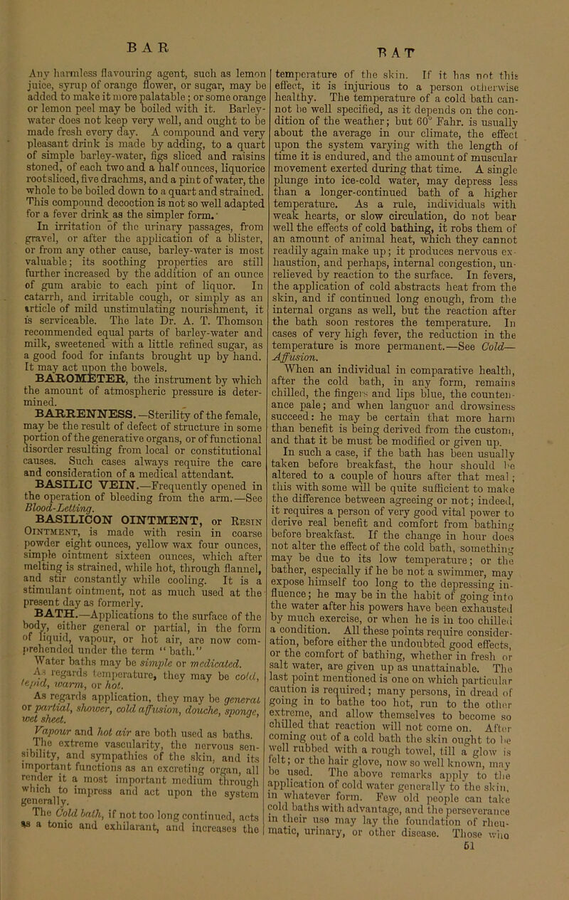 BAT Any harmless flavouring agent, such as lemon juice, syrup of orange flower, or sugar, may be added to make it more palatable; or some orange or lemon peel may be boiled with it. Barley- water does not keep very well, and ought to be made fresh every day. A compound and very pleasant drink is made by adding, to a quart of simple barley-water, figs sliced and raisins stoned, of each two and a half ounces, liquorice root sliced, five drachms, and a pint of water, the whole to be boiled down to a quart and strained. This compound decoction is not so well adapted for a fever drink as the simpler form.' In irritation of the urinary passages, from gravel, or after the application of a blister, or from any other cause, barley-water is most valuable; its soothing properties are still further increased by the addition of an ounce of gum arabic to each pint of liquor. In catarrh, and irritable cough, or simply as an irticle of mild unstimulating nourishment, it is serviceable. The late Dr. A. T. Thomson recommended equal parts of barley-water and milk, sweetened with a little refined sugar, as a good food for infants brought up by hand. It may act upon the bowels. BAROMETER, the instrument by which the amount of atmospheric pressure is deter- mined. BARRENNESS. —Sterility of the female, may be the result of defect of structure in some ortion of the generative organs, or of functional isorder resulting from local or constitutional causes. Such cases always require the care and consideration of a medical attendant. BASILIC VEIN.—Frequently opened in the operation of bleeding from the arm. —See Blood-Letting. BASILICON OINTMENT, or Resin Ointment, is made with resin in coarse powder eight ounces, yellow wax four ounces, simple ointment sixteen ounces, which after melting is strained, while hot, through flannel, and stir constantly while cooling. It is a stimulant ointment, not as much used at the present day as formerly. BATH.—Applications to the surface of the body, either general or partial, in the form of liquid, vapour, or hot air, are now com- prehended under the term “ bath.” Water baths may be simple or medicated. As regards temperature, they may be cold, tepid, warm, or hot. As regards application, they may be general ox partial, shower, cold affusion, douche, svonae wet sheet. Vzpour and hot air are both used as baths. The extreme vascularity, the nervous sen- sibility, and sympathies of the skin, and its important functions as an excreting organ, all render it a most important medium through which to impress and act upon the system generally. The Cold hath, if not too long continued, acts as a tonic and exhilarant, and increases the temperature of the skin. If it has not this effect, it is injurious to a person otherwise healthy. The temperature of a cold bath can- not bo well specified, as it depends on the con- dition of the weather; but 60° Fahr. is usually about the average in our climate, the effect upon the system varying with the length of time it is endured, and the amount of muscular movement exerted during that time. A single plunge into ice-cold water, may depress less than a longer-continued bath of a higher temperature. As a rule, individuals with weak hearts, or slow circulation, do not bear well the effects of cold bathing, it robs them of an amount of animal heat, which they cannot readily again make up; it produces nervous ex- haustion, and perhaps, internal congestion, un- relieved by reaction to the surface. In fevers, the application of cold abstracts heat from the skin, and if continued long enough, from the internal organs as well, but the reaction after the bath soon restores the temperature. In cases of very high fever, the reduction in the temperature is more permanent.—See Cold— Affusion. When an individual in comparative health, after the cold bath, in any form, remains chilled, the fingers and lips blue, the counten- ance pale; and when languor and drowsiness succeed: he may be certain that more harm than benefit is being derived from the custom, and that it be must be modified or given up. In such a case, if the bath has been usually taken before breakfast, the hour should be altered to a couple of hours after that meal; this with some will be quite sufficient to make the difference between agreeing or not; indeed, it requires a person of very good vital power to derive real benefit and comfort from bathing before breakfast. If the change in hour does not alter the effect of the cold bath, something may be due to its low temperature; or the bather, especially if he be not a swimmer, may expose himself too long to the depressing in- fluence ; he may be in the habit of going into the water after his powers have been exhausted by much exercise, or when he is in too chilled a condition. All these points require consider- ation, before either the undoubted good effects, or the comfort of bathing, whether in fresh or salt water, are given up as unattainable. The last point mentioned is one on which particular caution is required; many persons, in dread of going in to bathe too hot, run to the other extreme, and allow themselves to become so chilled that reaction will not come on. After coming out of a cold bath the skin ought to lie well rubbed with a rough towel, till a glow is felt; or the hair glove, now so well known, may bo used. The abovo remarks apply to the application of cold water generally to the skin, in whatever form. Few old people can take cold baths with advantage, and the perseverance m their rise may lay the foundation of rheu- matic, urinary, or other disease. Those who 61