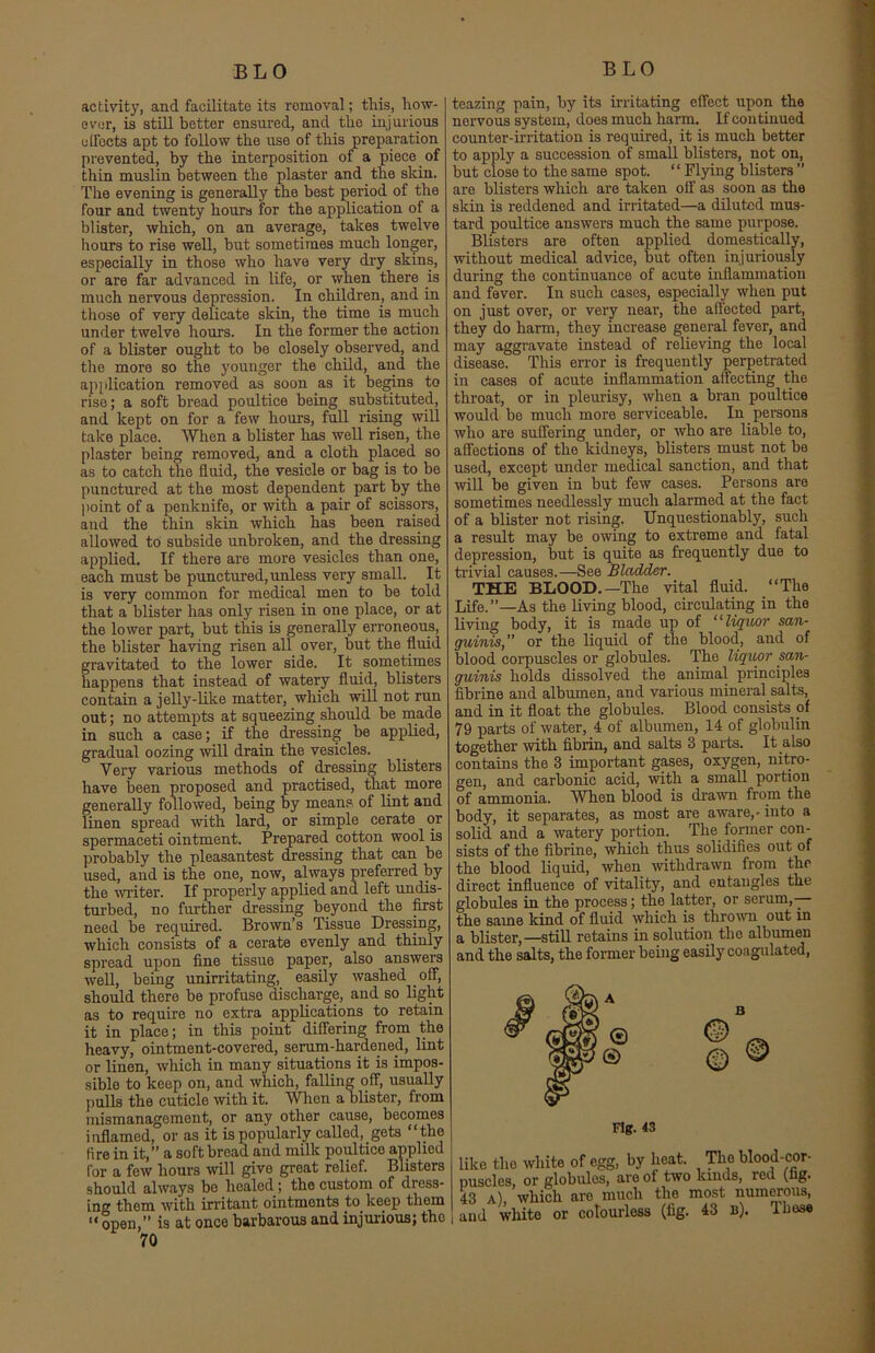 activity, and facilitate its romoval; this, how- ever, is still better ensured, and the injurious effects apt to follow the use of this preparation prevented, by the interposition of a piece of thin muslin between the plaster and the skin. The evening is generally the best period of the four and twenty hours for the application of a blister, which, on an average, takes twelve hours to rise well, but sometimes much longer, especially in those who have very dry skins, or are far advanced in life, or when there is much nervous depression. In children, and in those of very delicate skin, the time is much under twelve hours. In the former the action of a blister ought to be closely observed, and the more so the younger the child, and the application removed as soon as it begins to rise; a soft bread poultice being substituted, and kept on for a few hours, full rising will take place. When a blister has well risen, the plaster being removed, and a cloth placed so as to catch the fluid, the vesicle or bag is to be punctured at the most dependent part by the point of a penknife, or with a pair of scissors, and the thin skin which has been raised allowed to subside unbroken, and the dressing applied. If there are more vesicles than one, each must be punctured, unless very small. It is very common for medical men to be told that a blister has only risen in one place, or at the lower part, but this is generally erroneous, the blister having risen all over, but the fluid gravitated to the lower side. It sometimes happens that instead of watery fluid, blisters contain a jelly-like matter, which will not run out; no attempts at squeezing should be made in such a case; if the dressing be applied, gradual oozing will drain the vesicles. Very various methods of dressing blisters have been proposed and practised, that more generally followed, being by means of lint and linen spread with lard, or simple cerate or spermaceti ointment. Prepared cotton wool is probably the pleasantest dressing that can be used, and is the one, now, always preferred by the writer. If properly applied and left undis- turbed, no further dressing beyond the first need be required. Brown’s Tissue Dressing, which consists of a cerate evenly and thinly spread upon fine tissue paper, also answers well, being unirritating, easily washed off, should there be profuse discharge, and so light as to require no extra applications to retain it in place; in this point differing from the heavy, ointment-covered, serum-hardened, lint or linen, which in many situations it is impos- sible to keep on, and which, falling off, usually pulls the cuticle with it. When a blister, from mismanagement, or any other cause, becomes inflamed, or as it is popularly called, gets “the fire in it,” a soft bread and milk poultice applied Cor a few hours will give great relief. Blisters should always be healed ; the custom of dress- ing them with irritant ointments to. keep them u open/* is at once barbarous and injurious; the 70 teazing pain, by its irritating effect upon the nervous system, does much harm. If continued counter-irritation is required, it is much better to apply a succession of small blisters, not on, but close to the same spot. “ Flying blisters ” are blisters which are taken off as soon as the skin is reddened and irritated—a diluted mus- tard poultice answers much the same purpose. Blisters are often applied domestically, without medical advice, but often injuriously during the continuance of acute inflammation and fever. In such cases, especially when put on just over, or very near, the affected part, they do harm, they increase general fever, and may aggravate instead of relieving the local disease. This error is frequently perpetrated in cases of acute inflammation affecting the throat, or in pleurisy, when a bran poultice would be much more serviceable. In persons who are suffering under, or who are liable to, affections of the kidneys, blisters must not be used, except under medical sanction, and that will be given in but few cases. Persons are sometimes needlessly much alarmed at the fact of a blister not rising. Unquestionably, such a result may be owing to extreme and fatal depression, but is quite as frequently due to trivial causes.—See Bladder. THE BLOOD.—The vital fluid. “The Life.”—As the living blood, circulating in the living body, it is made up of “liquor san- guinis,” or the liquid of the blood, and of blood corpuscles or globules. The liquor san- guinis holds dissolved the animal principles fibrine and albumen, and various mineral salts, and in it float the globules. Blood consists of 79 parts of water, 4 of albumen, 14 of globulin together with fibrin, and salts 3 parts. It also contains the 3 important gases, oxygen, nitro- gen, and carbonic acid, with a small portion of ammonia. When blood is drawn from the body, it separates, as most are aware,- into a solid and a watery portion. The former con- sists of the fibrine, which thus solidifies out of the blood liquid, when withdrawn from the direct influence of vitality, and entangles the globules in the process; the latter, or serum,— the same kind of fluid which is thrown out in a blister,—still retains in solution the albumen and the salts, the former being easily coagulated, like the white of egg, by heat. The blood-cor- puscles, or globules, are of two lands, red (fig. 43 a) which are much the most numerous, and white or colourless (fig. 43 b). Those