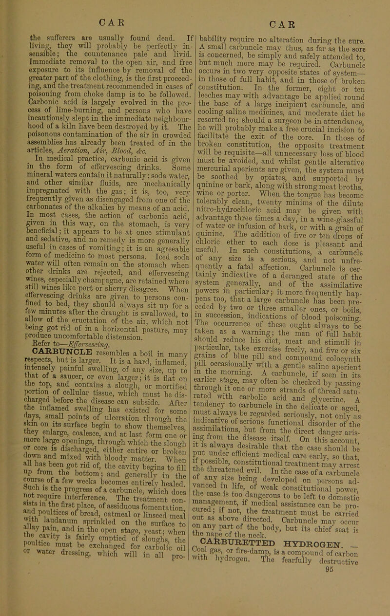 CAE the sufferers are usually found dead. If living, they will probably be perfectly in- sensible ; the countenance pale and livid. Immediate removal to the open air, and free exposure to its influence by removal of the greater part of the clothing, is the first proceed- ing, and the treatment recommended in cases of poisoning from choke damp is to be followed. Carbonic acid is largely evolved in the pro- cess of lime-burning, and persons who have incautiously slept in the immediate neighbour- hood of a kiln have been destroyed by it. The poisonous contamination of the air in crowded assemblies has already been treated of in the articles, Aeration, Air, Blood, &c. In medical practice, carbonic acid is given in the form of effervescing drinks. Some mineral waters contain it naturally; soda water, and other similar fluids, are mechanically impregnated with the gas; it is, too, very frequently given as disengaged from one of the carbonates of the alkalies by means of an acid. In most cases, the action of carbonic acid, given in this way, on the stomach, is very beneficial; it appears to be at once stimulant and sedative, and no remedy is more generally useful in cases of vomiting; it is an agreeable form of medicine to most persons. Iced soda water will often remain on the stomach when other drinks are rejected, and effervescing wines, especially champagne, are retained where still wines like.port or sherry disagree. When effervescing drinks are given to persons con- fined to bed, they should always sit up for a few minutes after the draught is swallowed, to allow of the eructation of the aii, which not being got rid of in a horizontal posture, may produce uncomfortable distension. Refer to—Effervescing. CARBUNCLE resembles a boil in many respects, but is larger. It is a hard, inflamed, intensely painful swelling, of any size, up to that of a saucer, or even larger; it is flat on the top, and contains a slough, or mortified portion of cellular tissue, which must be dis- charged before the disease can subside After the inflamed swelling has existed for some flays, small points of ulceration through the skin on its surface begin to show themselves, they enlarge, coalesce, and at last form one or more large openings, through which the slough or core is discharged, either entire or broken down and mixed with bloody matter. When all has been got rid of, the cavity begins to fill p from the bottom; and generally in the course of a few weeks becomes entirely healed «uch is the progress of a carbuncle, which does sisJ/-Cqfirecinter1ference- The ^eatment con- sists in the first place, of assiduous fomentation, w hPT, t!CeS ° breac1’ oatmeal or linseed meal with laudanum sprinkled on the surface to nay pain, and in the open stage, yeast; when the .cavity is fairly emptied ofsloughsthe o/'wnf mi1St bc cxchanged for carbolic oil Of water dressing, which will in all pro- bability require no alteration during the cure. A small carbuncle may thus, as far as the sore is concerned, be simply and safely attended to, but much more may be required. Carbuncle occurs in two very opposite states of system- in those of full habit, and in those of broken constitution. In the former, eight or ten leeches may with advantage be applied round the base of a large incipient carbuncle, and cooling saline medicines, and moderate diet be resorted to; should a surgeon be in attendance, he will probably make a free crucial incision to facilitate the exit of the core. In those of broken constitution, the opposite treatment will be requisite—all unnecessary loss of blood must be avoided, and whilst gentle alterative mercurial aperients are given, the system must be. soothed by opiates, and supported by quinine or bark, along with strong meat broths, wine or porter. When the tongue has become tolerably clean, twenty minims of the dilute nitro-hydroehloric acid may be given with advantage three times a day, in a wine-glassful of water or infusion of bark, or with a grain of quinine. The addition of five or ten drops of chloric ether to each dose is pleasant and useful. In such constitutions, a carbuncle of any size is a serious, and not unfre- quently a fatal affection. Carbuncle is cer- tainly indicative of a deranged state of the system generally, and of the assimilative powers in particular; it more frequently hap- pens too, that a large carbuncle has been pre- ceded by two or three smaller ones, or boils rn succession, indications of blood poisoning, the occurrence of these ought alwavs to be taken as a warning; the man of full habit should reduce his diet, meat and stimuli in particular, take exercise freely, and five or six grains of. blue pill and compound colocynth pul occasionally with a gentle saline aperient m morning. A carbuncle, if seen in its earlier stage, may often be checked by passing through it one or more strands of thread satin rated with carbolic acid and glycerine. A tendency to carbuncle in the delicate or aged must always be regarded seriously, not only as indicative of serious functional disorder of'the assimilations, but from the direct danger aris- ing from the disease itself. On this account it is always desirable that the case should be put under efficient medical care early, so that if possible, constitutional treatment may arrest the threatened evil. In the case of a carbuncle of any size being developed on persons ad- vanced m life, of weak constitutional power, Oie case is too.dangerous to be left to domestic management, if medical assistance can be pro- cured; if not, the treatment must be carried out as above directed. Carbuncle may occur t£„any Parr^f the bodA but ita chief seat is the nape of the neck. CARBURETTED HYDROGEN — Coai gas, or fire-damp, is a compound of carbon with hydrogen. The fearfully destructive