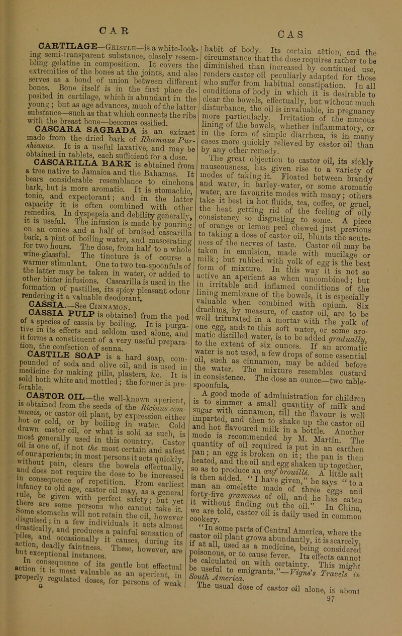 CARTILAGE—Gristle—is a white-look- ing semi-transparent substance, closely resem- bling gelatine in composition. It covers the extremities of the bones at the joints, and also serves as a bond of union between different bones. Bone itself is in the first place de- posited in cartilage, which is abundant in the young; but as age advances, much of the latter substance—such as that which connects the ribs with the breast bone—becomes ossified. CASCARA SA6RADA is an extract made from the dried bark of Phamnus Pur- hi anus. It is a useful laxative, and may be obtained in tablets, each sufficient for a dose. CASCARILLA BARK is obtained from a tree native to Jamaica and the Bahamas. It bears considerable resemblance to cinchona bark, but is more aromatic. It is stomachic tonic, and expectorant; and in the latter capacity it is often combined with other remedies In dyspepsia and debility generallr. it is useful. The infusion is made by pouriim on an ounce and a half of bruised cascarilla r li a ,pmt of bollmS water, and mascerating for two hours. The dose, from half to a whole wine-glassful. The tincture is of course a warmer stimulant. One to two tea-spoonfuls of the latter may be taken in water, or added to other bitter infusions. Cascarilla is used in the lormation of pastilles, its spicy pleasant odour rendering it a valuable deodorant. CASSIA.—See Cinnamon. CASSIA PULP is obtained from the pod of a species of cassia by boiling. It is purga- tive in its effects and seldom used alone, and it forms a constituent of a very useful prepara- tion, the confection of senna 1 CABTILE SOAP is a hard soap, com- pounded of soda and olive oil, and is used in f°r.faking pills, plasters, &c. It is ferabfe ^ ^ mottled ‘ the former is pre- • —the well-known aperient fr°m tif feds of the Ricinus com- CTS oirt0r K1 p[an*f exPressi°n either (]rimn cold’ 0I.j by boiling m water. Cold mosTVrf ,1 ° ’ -What is soId as such, is most generally used in this country. Castor 1 is one of, if not the most certain and safest 'vithoutPCn C'ntS’ ? m°Stpersons itacts quickly, and does P Clears ,the bowels effectually a id does not require the dose to be increased Sfancv8toUoMCe °f repetition’ From SS n ancy to old age, castor oil may, as a general thlrp b glven with perfect safety; but vet there are some persons who cannot take^t CAS Some s chs .111 not re^'in , raEalWnd few,lndlviduals it acts almost and produces a painful sensation of Lh^’ i .occasionally it causes, during its bu e jTlly,faintnes3- These, however are t exceptional instances. action1 ^ «cntlc but effectual _ i ^ most valuable as an aDerient in opery regulated doses, for persons of weak habit of body. Its certain action, and the circumstance that the dose requires rather to be diminished than increased by continued use renders castor oil peculiarly adapted for those who suffer from habitual constipation. In all conditions of body in which it is desirable to clear the bowels, effectually, but without much disturbance, the oil is invaluable, in pregnancy more particularly. Irritation of the mucous lining of the bowels, whether inflammatory, or m the form of simple diarrhoea, is in many cases more quickly relieved by castor oil than by any other remedy. The great objection to castor oil, its sickly nauseousness, _ has given rise to a variety of modes of taking it. Bloated between brandy and water, in barley-water, or some aromatic water, are iavourite modes with many; others take it best in hot fluids, tea, coflee, or gruel the heat getting rid of the feeling of oily consistency so disgusting to some. A piece of orange or lemon peel chewed just previous to taking a dose of castor oil, blunts the acute- ness of the nerves of taste. Castor oil may be taken m emulsion, made with mucilage or milk; but rubbed with yolk of egg is thl best foim of mixture. In this way it is not so active an aperient as when uncombined; but in irritable and inflamed conditions of the lining membrane of the bowels, it is especially valuable when combined with opium. Six drachms, by measure, of castor oil, are to be well triturated in a mortar with the yolk of one egg, and, to this soft water, or some aro- matic chstmed water, is to be added gradually, to the extent of six ounces. If an aromatic water is not used, a few drops of some essential the “ rp1Unalnon> maJ be added before the water. 1 he mixture resembles custard spoo°nfuli<3nCe' T l° d°Se an ounce—two table- A good mode of administration for children to simmer a small quantity of milk and sugar with cinnamon, till the flavour is well imparted and then to shake up the castor oil and hot flavoured milk in a bottle. Another mode is recommended by M. Martin The quantity of oil required £ put in an eartE paiV fn ef§It b™ken on the pan L the” heated, and the oil and egg shaken up to°-ether so as to produce an ceuf brouilU. A little sal t is then added “ I have given,” he says “ to a man an omelette made of three eggs and 0f oU> and h« bas eaten it without finding out the oil.” In China coolmry W’ °U iS daily Used “ * “In some parts of Central America, where the ff atalT usoH* gr°WS ab™dautly, it is scarcely, it at all, used as a medicine, being considered L ,0l°TV°a t0 CaUSe fever‘ ^ effects cannot be calculated on with certainty. This might dhe usual dose of castor oil alone, is about S)7