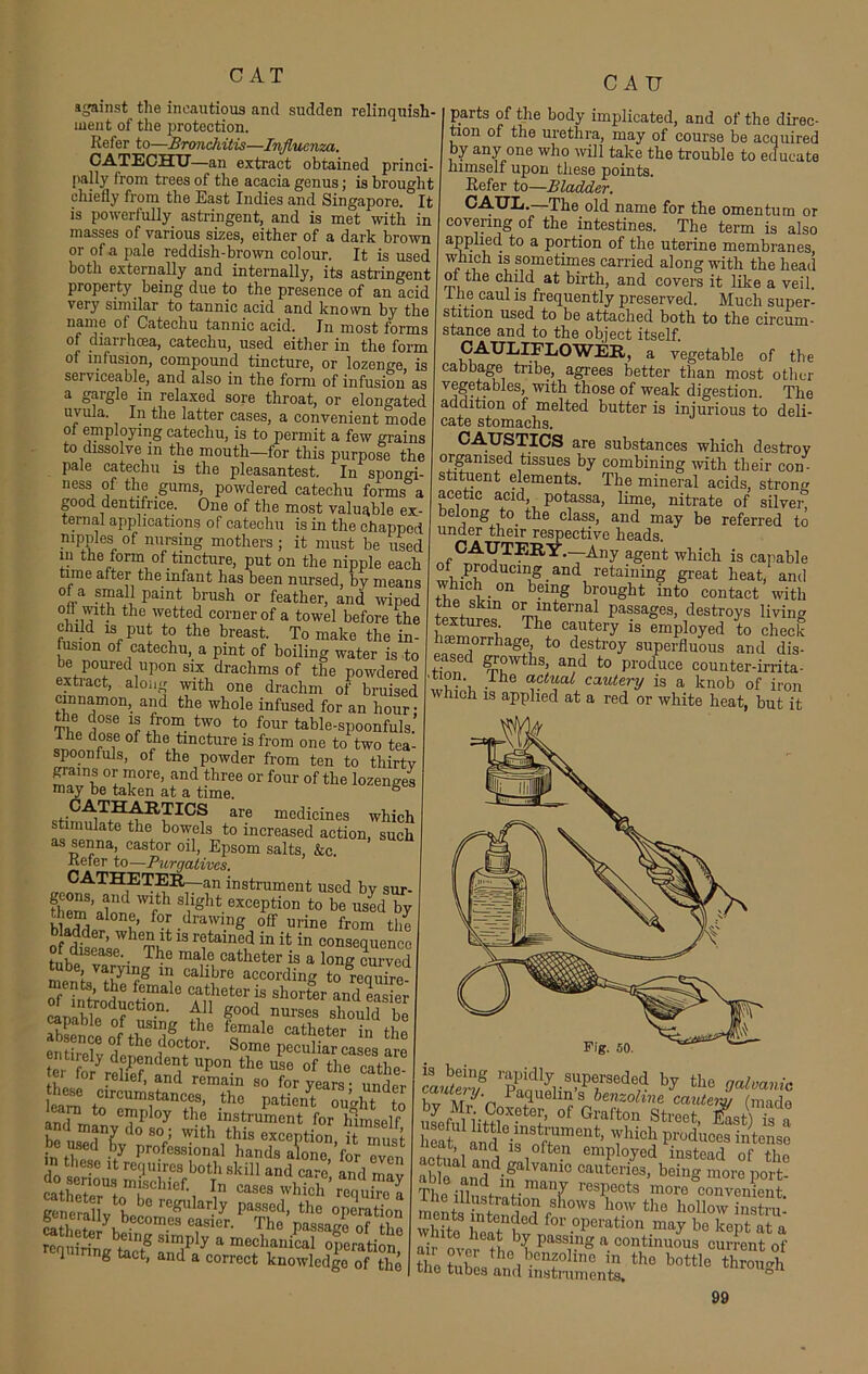 against the incautious and sudden relinquish- ment of the protection. Refer to—Bronchitis—Influenza. CATECHU—an extract obtained princi- pally from trees of the acacia genus; is brought chiefly from the East Indies and Singapore. It is powerfully astringent, and is met with in masses of various sixes, either of a dark brown or of a pale reddish-brown colour. It is used both externally and internally, its astringent property being due to the presence of an acid very similar to tannic acid and known by the name of Catechu tannic acid. In most forms of diarrhoea, catechu, used either in the form of infusion, compound tincture, or lozenge, is serviceable, and also in the form of infusion as a gargle in relaxed sore throat, or elongated uvula. In the latter cases, a convenient mode of employing catechu, is to permit a few grains to dissolve in the mouth—for this purpose the pale catechu is the pleasantest. In spongi- ness of the gums, powdered catechu forms a good dentifrice. One of the most valuable ex- ternal applications of catechu is in the chapped nipules of nursing mothers; it must be used in the form of tincture, put on the nipple each time after the infant has been nursed, by means ° .a pamt brush or feather, and wiped ofl with the wetted corner of a towel before the child is put to the breast. To make the in- fusion of catechu, a pint of boiling water is to be poured upon six drachms of the powdered extiact, along with one drachm of bruised cinnamon, and the whole infused for an hour • ft® d°Se 7 /uT- two t0 four table-spoonfuls.’ of tbe tincture is from one to two tea- poonfuls, of the powder from ten to thirtv grains or more, and three or four of the lozenges may be taken at a time. ^?AT£^B~^Rrf1GS are mGdicines which stimulate the bowels to increased action, such as senna, castor oil, Epsom salts, &c. Refer to—Purgatives. CATHETER—an instrument used by sur- them\h!d Wfth sllSbt exception to be used by them alone, for drawing off urine from the bladder, when it is retained in it in consequence The male catheter is a long Curved tube varying in calibre according to reauire ments the female catheter is shorter andS HBB - ■ei ior relief, and remain so for years- geiallv h b° rCffular.ly Passod> the operation SJk ''01'3 cfsier' The Passage of the requirinc w8 Slm,pIy a mechanical operation 1 ,ring tact, and a correct knowledge of the CAU parts of the body implicated, and of the direc- tion of the urethra, may of course be acquired by any one who will take the trouble to educate himself upon these points. Refer to—Bladder. The old name for the omentum or covering of the intestines. The term is also applied to a portion of the uterine membranes, which is sometimes carried along -with the head of the child at birth, and covers it like a veil i he caul is frequently preserved. Much super- stition used to be attached both to the circum- stance and to the object itself. CAULIFLOWER, a vegetable of the cabbage tribe, agrees better than most other vegetables, with those of weak digestion. The addition of melted butter is injurious to deli- cate stomachs. CAUSTICS are substances which destroy organised tissues by combining with their con- stituent elements. The mineral acids, strong acetic acid potassa, lime, nitrate of silver, belong to the class, and may be referred to under their respective heads. ,CAYTEIlY*TAny aSent which is capable wh,VP°dUCmi?-aild1 retalmng great heat, and which on being brought into contact with the skin or internal passages, destroys living textures The cautery is employed to check haemorrhage, to destroy superfluous and dis- and to produce counter-irrita- tion. ihe actual cautery is a knob of iron which is applied at a red or white heat, but it caute^f rapl^dly.s«Perseded by the galvanic m J'n * aTlC m 3 benzoline cautery (made byMr.Coxeter, of Grafton Street, JLt) fca l cat in?Vqnor?mCnt> 7hicl! Induces intense actual nnJ ^ employed instead of the able nnrl • <=alvamo cauteries, being more port- The illnsfr f-man7 respects more convenient, rne illustration shows how the hollow instrn whit? wnfCd for operation may be kept at a ni ithea* by Passing a continuous current of thotir the, -enfolinc in tho Pottle through tiio tubes and instruments, °