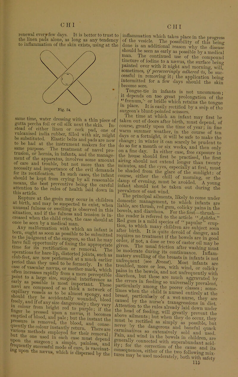 CJII renewal every few days. It is better to trust to the linen pads alone, as long as any tendency to inflammation of the skin exists, using at the same time, water dressing with a thin piece of gutta percha foil or oil silk next the skin. In- stead of either linen or cork pad, one of vulcanised india rubber, filled with air mi°ht be substituted. Elastic belts and pads are now to be had at the instrument makers for the same purpose. The treatment of navel pro- tiusion, or hernia, in infants, and the manage- ment of the apparatus, involves some amount of care and trouble, but not more than the necessity and importance of the evil demands for its rectification. In such cases, the infant should be kept from crying by all reasonable means, the best preventive being the careful attention to the rules of health laid down in this article. Rupture at the groin may occur in children at birth, and may be suspected to exist, when unusual fulness or swelling is observed in this situation, and if the fulness and tension is in- creased when the child cries, the case should at once be seen by a medical man. Any malformation with which an infant is born, ought as soon as possible to be submitted to the judgment of the surgeon, so that he may have full opportunity of fixing the appropriate time for its rectification or removal. The TZfT,f01' hare'1ip> distorted joints, such as ar!,now Performed at a much earlier penod than they used to be formerly. In the case of vascular nrevus, or mother-mark, which point teTr ,api-(lly fr0m a merc perceptible carlv o * krf7 S1.ze> surgica! interference as <ily as possible is most important These composed of so thick a network of Z l lVC vS as tr! bo alm°st spongy, and freely and?fof6 acc.ldcl,ltally woundeef, bleed eeiy and if of any size dangerously; tlicy varv m colour from bright red to purple • ifthl emptied of ?ieSSlCd TV L1!evus> ifc bec°mes tSS • d’ an, palc; but t,lc instant the nSththee^m0VedV V blood’ and conse- I lentiy the colour instantly return. Tlierc are S°ZmM rvhy(^ fov th™ removal! upon* thn U8ed 1,1 each case “Mt depend ipon the surgeon; a simple, painless and iequently successful mode of cure, is vaccinat mg upon the mevus, which is disperse?by tlm inflammation which takes place in the progress of the vesicle. The possibility of this being done is an additional reason why the disease should be seen as early as possible by a medical man. The continued use of the compound tincture of iodine to a nsevus, the surface beiim painted over with it night and morning, wilf sometimes, if pcrscveringly adhered do, bo suc- cessful in removing it; the application beiim intermitted for a few days should the skin become sore. . Tongue-tie in infants is not uncommon; it depends on too great prolongation of the .“ framum,’’ or bridle which retains the tonone m place. It is easily rectified by a snip of the surgeon s blunt-pointed scissors. The time at which an infant may first be taken out of doors after birth, must depend, of course, greatly upon the time of year; in fine warm summer weather, in the course of ten days or a fortnight, it will be safe to make the change; in winter it can scarely be prudent to do so for a month or six weeks, and then only on a fine day. In either case, free exposure in the house should first be practised, the first amng should not extend longer than twenty minutes, and the eyes, especially at first, must be shaded from the glare of the sunlight: of course, either the chill of morning, or the clamp of evening, must be avoided. A youim infant should not be taken out during the prevalence of east wind. The principal ailments, likely to come under domestic management, to which infants are liable, are thrush, red gum, colicky pains in the bowels, and diarrhoea. For the first—thrush— the reader is referred to the article “ Aphtha ” Red gum is a mild species of “ papular ” erup- tion, to which many children are subject soon aftei_ birth. It is quite devoid of danger, and requires no treatment if the bowels are in good order, if not, a dose or two of castor oil may be gn en. The usual friction after washing must e moderate during its continuance. Inflam- niatory swelling of the breasts in infants is not SiTf (see B,nast)- Most infants are tioubled, more or less, with wind, or colicky pains in the bowels, and not unfrequently with dial 1 lima, but these are much aggravated by the errors m feeding so universally prevalent particularly among the poorer classes ; some- times when the child is nursed entirely at the caused KiCU ady ?f a wet-nurse, they are n 1„ V« mT S transgressions in diet. fh??J the rules already laid down under the head 0f feeding, will greatly prevent the must° b1 mG f m ’ ,but when they do occur, they ever bv1? ‘Tl “ Snnply as Possible> but nnZe- l * dangerous and baneful quack carminatives so extensively sold and used T Wlnd the bowels in children, are . iciaHy connected with superabundant acid- ity lor the correction of the cause and its consequences, either of the two following mix- hues may be used moderately, both with safety