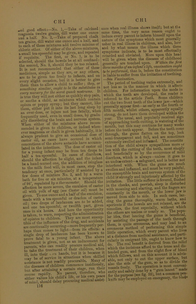 „<id good effect:—No. 1,—Take of calcined] magnesia twelve grains, dill water one ounce and a half. No. 2,—Take of prepared chalk ten grains, dill water one ounce and a halt, and to each of these mixtures add twelve minims ot chloric ether. Of either of the above mixtures a small tea-spoonful may be given, and repeated if requisite. The first, or No. 1, is to be selected, should the bowels be at all confined: the second, No. 2, should they be too relaxed. It is not recommended that either ot these medicines, simple as they are, or any others, are to be given too freely to infants, and on every slight occasion, but it is better to give them than to allow a child to suffer ; they, oi something similar, ought to be the substitutes in every nursery for the secret quack nostrums. It is true they wilhnot either as quickly stop pain, or soothe a child, as mixtures which contain opium or poppy syrup; but they cannot, like them, either put it into its last long sleep by an over-dose, or injure not less fatally, when frequently used, even in small doses, by giadu- ally disordering the brain and nervous system. When either of the mixtures above recom- mended is given to children, or indeed when- ever magnesia or chalk is given habitually, it is always prudent to give an occasional dose ot castor oil, as cases have occured m which concretions of the above antacids have accumu- lated in the intestines. The dose ot castor oil for a young infant may be from ten drops to half a tea-spoonful. In cases of diarrhoea, should the affection be slight,_ and the infant be a liand-nursed one, the addition ot isinglass to the milk food will, in most cases, stop the tendency at once, particularly if assisted by a few doses of mixture No. 2, and by a warm bath for five or six minutes, at a temperature of 98°, regulated by a thermometer. _ Should the affection be more severe, the emulsion oi castor oil with yolk of egg (see Castor oil) must be given To one ounce and a half of the emulsion, made'with a tea-spoonful or drachm of castor oil ■ two drops of laudanum are to be added, and one tea-spoonful, or twelfth part, given once in six hours. And here the opportunity is taken, to warn, respecting the administration of opiates to children. They are most suscep- tible of the influence of the drug, and accidents are continually occurring—more frequently per- haps than comes to light—from its effects: a single drop of laudanum has been known to prove fatal to a young infant. The above treatment is given, not as an inducement tor parents, who can readily procure medical aid, to take the treatment of their children, when ill, into their c .vn hands, but it is because it may be of service in situations when skilled assistance is not readily procurable. Many of the diseases of children commence insidiously, but after attaining a certain stage, run then course rapidly. No parent, therefore, who either values his child’s life, or his own peace of mind, should delay procuring medical assist- 116 ance when real illness shows itself; but at the same time, the very same reason ought to induce every parent to inform himself upon the nature of the symptoms which most generally usher in real illness in children, and also, how and by what means the illness which these symptoms indicate, is to be most effectually retarded and obviated. More upon this head will be given when the diseases of childhood generally are touched upon. Within the first three months of an infant's life, vaccination ought to be performed, that, is, before the constitution is liable to suffer from the irritation of teething. —See Vaccination. The period of teething varies extremely, and not less so in the manner in which it affects children. For information upon the mode in which the teeth are developed, the reader is referred to the article Teeth. Some children cut the two front teeth of the lower jaw—which generally appear first—as early as the fourth or fifth month, whilst others, apparently equally strong, do not have them developed within the year. The usual, and popularly received sign of approaching tootli-cutting, is watering of the mouth, but this may continue for many weeks before the teeth appear. Before the teeth come through, the gums flatten on the top, look semi-transparent and full, and are sometimes extremely swelled and inflamed. The eonstitu tion of the child always sympathises more or less with the cutting ol the teeth, most simply and beneficially so by the occurrence of mild diarrhoea, which is always—unless it goes to an undue extent—a safeguard, and is better not interfered with. When the gums are much swollen and inflamed, and must be very painful, the susceptible brain and nervous system of the child is strongly and injuriously affected by the irritation. The little sufferer is fevered, flushed in the cheeks, and peevish, sleep is disturbed with moaning and starting, and the fingers are constantly in the mouth, or the ower jaw is moved from side to side. In such cases, lan- cing the gums thoroughly, warm baths, and aperients if the bowels are not relaxed, are the remedies, the first especially, without which the others are useless or nearly so. lhe popu- lar idea, that lancing the gums is beneficial, by assisting the passage of the teeth through them, is quite erroneous, and may lead to ail erroneous method of performing tins simple little operation, which every parent who lives at a distance from medical assistance, ana parti- cularly in emigrant life, ought to know liow to do. The real benefit is derived from the relief which the incisions afford to the tense and dis- tended gum, and from the slight flow of blood which follows, and on this account it is advis- able, not only to cut the upper surface, but also the side of the gum, so as to divide the vessels freely. The operation is most convem- ently and safely done by a ‘gum lancet made for the purpose (see fig 55), out a common pen- kuife may be employed on emergency, the blaif