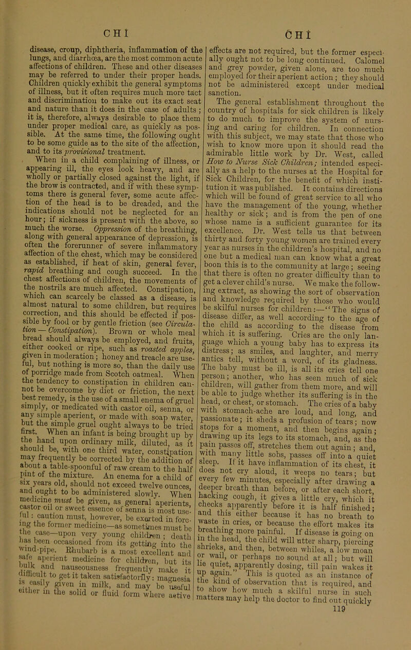 disease, croup, diphtheria, inflammation of the lungs, and diarrhoea, are the most common acute affections of children. These and other diseases may be referred to under their proper heads. Children quickly exhibit the general symptoms of illness, but it often requires much more tact and discrimination to make out its exact seat and nature than it does in the case of adults ; it is, therefore, always desirable to place them under proper medical care, as quickly as pos- sible. At the same time, the following ought to be some guide as to the site of the affection, and to its provisional treatment. When in a child complaining of illness, or appearing ill, the eyes look heavy, and are wholly or partially closed against the light, if the brow is contracted, and if with these symp- toms there is general fever, some acute affec- tion of the head is to be dreaded, and the indications should not be neglected for an hour; if sickness is present with the above, so much the worse. Oppression of the breathing, along with general appearance of depression, is often the forerunner of severe inflammatory affection of the chest, which may be considered as established, if heat of skin, general fever, rapid breathing and cough succeed. In the chest affections of children, the movements of the nostrils are much affected. Constipation, which can scarcely be classed as a disease, is almost, natural to some children, but requires correction, and this should be effected if pos- sible by food or by gentle friction (see Circula- tion-Constipation). Brown or whole meal bread should always be employed, and fruits, either cooked or ripe, such as roasted apples, given in moderation; honey and treacle are use- ful, but nothing is more so, than the daily use of porridge made from Scotch oatmeal. When the tendency to constipation in children can- not be overcome by diet or friction, the next best remedy, is the use of a small enema of gruel simply, or medicated with castor oil, senna, or any simple aperient, or made with soap water but the simple gruel ought always to be tided nrst. When an infant is being brought up by the hand upon ordinary milk, diluted, as it should be, with one third water, constipation may frequently be corrected by the addition of about a table-spoonful of raw cream to the half pint of the mixture. An enema for a child of six years old, should not exceed twelve ounces and ought to be administered slowly. When must be. Riven, as general aperients, castor oil or sweet essence of senna is most use- mi : caution must, however, be exerted in forc- ing the former medicine—as sometimes must be the case-upon very young children ; death has been occasioned from its getting into the Wind-pipe. Rhubarb is a most excellent and sate aperient medicine for children, but its lm- uT nauscouaneSH frequently make it difficult to get it taken satisfactorily: magnesia is easily given in milk, and may be useful either in the solid or fluid form where active effects are not required, but the former especi- ally ought not to be long continued. Calomel and grey powder, given alone, are too much employed for their aperient action ; they should not be administered except under medical sanction. The general establishment throughout the country of hospitals for sick children is likely to do much to improve the system of nurs- ing and caring for children. In connection with this subject, we may state that those who wish to know more upon it should read the admirable little work by Dr. West, called How to Nurse Sick Children; intended especi- ally as a help to the nurses at the Hospital for Sick Children, for the benefit of which insti- tution it was published. It contains directions which will be found of great service to all who have the management of the young, whether healthy or sick; and is from the pen of one whose name is a sufficient guarantee for its excellence. Dr. West tells us that between thirty and forty young women are trained every year as nurses in the children’s hospital, and no one but. a medical man can know what a great boon this is to the community at large; seeing that there is often no greater difficulty than to get a clever child’s nurse. We make the follow- ing extract, as showing the sort of observation and knowledge required by those who would be skilful nurses for childrenThe signs of disease. differ, as well according to the age of the child, as according to the disease from which it is suffering. Cries are the only lan- guage which a young baby has to express its distress; as smiles, and laughter, and merry antics tell, without a word, of its gladness. The baby must be ill, is all its cries tell one person; another, who has seen much of sick children, will gather from them more, and will be ahle to judge whether its suffering is in the head, or chest, or stomach. The cries of a baby with stomach-ache are loud, and long, and passionate; it sheds a profusion of tears; now stops for a moment, and then begins ao-ain • drawing up its legs to its stomach, and, as the pain passes off, stretches them out again; and with many little sobs, passes off into a’quiet sleep. If it have inflammation of its chest, it does not cry aloud, it weeps no tears; but every few minutes, especially after drawing a deeper breath than before, or after each short hacking cough, it gives a little cry, which it checks apparently before it is half finished; and this either because it has no breath to waste m cries, or because the effort makes its breathing more painful. If disease is going on in the head, the child will utter sharp, piercing shrieks, and then, between whiles, a low moan or wail, or perhaps no sound at all; but will lie quiet, apparently dosing, till pain wakes it a,gal1]- This is quoted as an instance of the kind of observation that is required, and to show how much a skilful nurse in such matters may help the doctor to find out quickly