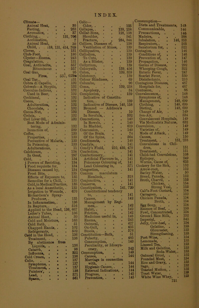 55 Climate— Animal Heat, Fasting, Aromatics, . Clothing,. Acclimation, Animal Heat, Child, . H8, Cloves, . Club-Foot, Clyster—Enema, Coagulation, , Coal, Anthracite, . Bituminous . Coal Gas, Fires, Coal Tar,. Cobra di Capello, . Cobweb—A Styptic, Cocculus-Indicus, Used in Beer, Cochineal, . . Cocoa, . . . Adulteration, Chocolate, . Cocoa-Nut, Codeia, . Cod Liver Oil, . Best Mode of Adminis tering, Inunction of, Coffee, Properties, . Preventive of Malaria, In Poisoning, Adulterations, Colchicum, In Gout, Cold, ( Powers of Resisting, ( Food requisite for, Diseases caused by, Frost Bite, . Effects of Exposure to Remedies for a Chill, Cold, in Medical Practic As a local Anaesthetic, Irrigation to Wounds, Richardson’s Spray- Producer, . In Inflammation,. In Rupture,. Applied to the Head, Leiter’s Tubes, Animal Heat, Cold and Moisture, Cold Bath, . Chapped Hands, . Refrigerants, Cold in the Head, . Treatment, . By abstinence Liquids, . Catarrh, . Influenza, . Cold Cream, . Colic, . . Symptoms, . Treatment, . Painters’, Lead, . Spasm,. 30 263 37 131, 706 7 30 131, 414, 709 131 180 243 131 557 557 95 629a 131 132 132 132 132 132 132 132 132 132 132 132 132 589 133 133 133 133 11 134 297 134 134 134 134 135 135 135 135 135 670 135 136 516 36, 667 136 30 163 51 102 502 136 136 from 136 98 352 136 137 137 137 138 371 561 . 125 138, 238 128, 138 . 541 284, 344 138 139 139 139 139 139 1 9Q 139, 456 139, 359 139 69 90 139, 238 34 139 139 Colic— Cider, . Collapse,. Collar-Bone, . Shoulder, Fracture, . . Colliers, Diseases of, Ventilation of Mines, Colliquative, . Collodion, To Cuts, . . As a Blister, Collyrium, Colocynth, Colon, Colotomy, Colour Blindness, . Columbo, Coma, Apoplexy, . Complexion, . Indicative of Constitu tion, .... Indicative of Disease, 140, 158 Bronzed — Addison’s Disease, ... 10 In Scrofula,. . . 532 Concretions, . . . 140 In Bowels, . , . 140 In Bladder, . . 619 Concussion, . . . 140 Of the Brain, . . 74 Of the Spine, . . 564 Condiments, . . .140 Condyle, .... 141 Condy’s Fluid, 210, 450, 470 Confection, . . . 141 Confectionery,. . .141 Artificial Flavours in, . 141 Poisonous Colouring of, 141 Lead Colouring in, . 371 Congestion, . . . 141 Coniuni maculatum - Hemlock,. . . 318 Conjunctiva, . . . 141 Conserve, . . . 141 Constipation, . . 141, 720 Constitutional tendency to, . . . . 141 Causes, . . . 142 Management by Regi men,.... 142 Habit, .... 142 Friction, . . . 142 Medicines useful in, . 143 Enema, . . . 243 Oatmeal, . . . 427 Ox-Gall, ... 435 Stools, . . . .576 Constitution—Bath, . 51 Puberty, . . . 485 Consumption, . . 143 Peculiarity, or Idiosyn crasy, . . . 342 Consumption, . . 143 Causes, . . _ . 144 Marriage in connection with, . . . 144 Hygienic Causes, . . 144 External Indications, . 144 Progress, . . .145 Prevention, . . . 145 Consumption— Diets and Treatments, 143 Communicable, . 146 Precautions, . . 146 Madeira, . . . 388 Inhalation, . . 146, 353 Respirators,. . . 503 Sanatorium for, . . 522 Contagion, . . .146 Conditions of, . . 146 Prevention of, . . 147 Propagation, . . 146 Germs of Disease, . 292 Whooping-Cough, . 322 Enteric Fever, . . 247 Scarlet Fever, . . 530 Disinfectants, . . 210 Contagious Diseases, . 487 Hospitals for, . . 487 Contusion, ... 86 Convalescence,. . . 148 Symptoms of, . . 148 Management, . 148, 699 Clothing, . . 148, 699 Dieting, . . 148, 699 Change of Air, . . 149 Sea-Air, . . . 534 Convalescent Hospitals, 149 Vis Medicatrix Naturae, 632 Convulsion, . . . 149 Varieties of, . . 149 Mode of Attack, . . 149 Causes, . . . 150 Treatment, . . 151, 238 Convulsions in Chil dren, Treatment, . Child-bed Convulsions Epilepsy, Worms, Cause of, Cookery for the Sick, Arrow-root, Barley-Water, Bread, Panada, . Broth, Charvil, Chicken, . Strong Veal, Calf s-Foot Custard, Carrageen, . Chicken Panada, Broth, . Egg Soup, . Essence of Beef, . Fowl, Concentrated, Ground Rice Milk, Imperial, Jelly, Cow-heel, . Gelatine, . Gloucester, Strengthening, Port-Wine, . Lemonade, . , Linseed Tea, , Milk and Gelatine, Soda-Water, Oatmeal Gruel, . Pounded Meat, . Rice and Gravy, . Sago, . Toasted Mutton, . Toast Water, White Wine Whey, 731 151 151 108 249 653 152 152 50 152 153 154 153 154 152 154 154 154 153 154 152 342 154 153 153 153 154 153 153 153 153 152 154 153 152 152 153 153