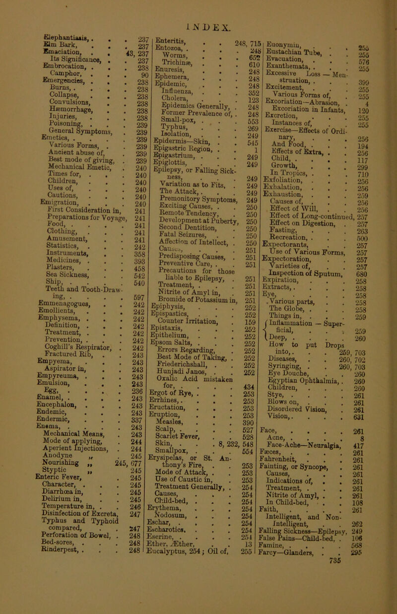 Elephantiaais,. . . 237 film Bark, . . , 237 Emaciation, . , 43, 237 Its Significance, . . 237 Embrocation, , . , 238 Camphor, ... 90 Emergencies, . . .238 %Zas’ • • • • 238 Collapse, . . .238 Convulsions, . # 238 Haemorrhage, . * 238 Injuries, . . 238 Poisoning, . . . 239 General Symptoms, . 239 Emetics, .... 239 Various Forms, . . 239 Ancient abuse of, . 239 Best mode of giving, . 239 Mechanical Emetic, . 240 Times for, . . , 240 Children, . . . 240 Uses of, 240 Cautions, . . .240 Emigration, . . . 240 First Consideration in, 241 Preparations for Voyage, 241 Food, .... 241 Clothing, . . . 241 Amusement, . . 241 Statistics, . . . 242 Instruments, . . 358 Medicines, . . . 393 Plasters, . . .458 Sea Sickness, . . 542 Ship 540 Teeth and Tooth-Draw ing, ■ Emmenagogues, Emollients, Emphysema, . Definition, . Treatment, . Prevention, . Coghill’s Respirator, Fractured Rib, Empyema, Aspirator in, Empyreuma, . Emulsion, Egg. • Enamel, . Encephalon, . Endemic, Endermic, Enema, . Mechanical Mean Mode of applying Aperient Injections Anodyne ,, Nourishing „ Styptic „ Enteric Fever, Character, . Diarrhoea in, Delirium in. Temperature in, . Disinfection of Excreta, Typhus and Typhoid compared, Perforation of Bowel, . Bed-sores, . Rinderpest, . 597 242 242 242 242 242 242 242 243 243 243 243 243 236 243 243 243 337 243 243 244 244 245 245, 677 245 245 245 245 245 246 247 INDEX. Enteritis, Entozoa, . Worms, Trichin®, Enuresis, Ephemera, Epidemic, Influenza, Cholera, Epidemics Generally, . Former Prevalence of, . Small-pox, . Typhus, . . Isolation, Epidermis—Skin, . j Epigastric Region, . Epigastrium, . Epiglottis, . . * Epilepsy, or Falling Sick- ness, Variation as to Fits, . The Attack,. Premonitory Symptoms, Exciting Causes, . Remote Tendency, Development at Puberty, Second Dentition, Fatal Seizures, Affection of Intellect, . Causuo, Predisposing Causes, ! Preventive Care, . Precautions for those liable to Epilepsy, . Treatment, . Nitrite of Amyl in, Bromide of Potassium in, Epiphysis, Epispastics, Counter Irritation, Epistaxis, Epithelium, Epsom Salts, . Errors Regarding, Best Mode of Taking, . Friederichshall, . Hunjadi Janos, . Oxalic Acid mistaken for, . Ergot of Rye, 248, 715 248 . 652 . 610 . 248 . 248 . 248 . 352 . 123 . 248 . 248 . 553 . 269 . 249 . 545 1 249 249 249 249 249 249 250 250 250 250 250 250 251 251 251 251 251 251 251 252 252 159 252 252 252 252 252 252 252 . 434 . 253 . 253 . 253 . 253 . 390 . 527 . 528 8, 232, 548 554 247 248 248 248 Errhines,. Eructation, Eruption, Measles, Scalp, . Scarlet Fever, Skin, . Smallpox Erysipelas, or St. An- thony’s Fire, . . 253 Mode of Attack, . . 253 Use of Caustic in, . 253 Treatment Generally, . 254 Causes, . . . 254 Child-bed, . . .254 Erythema, . . .254 Nodosum, . . . 254 Eschar, .... 254 Escharotics. . . . 254 Eserine, .... 254 Ether, iEther, . . 13 Eucalyptus, 254 ; Oil of, 255 Euonymiu, Eustachian Tube, Evacuation, Exanthemata, . Excessive Loss — Me struation, . Excitement, Various Forms of, Excoriation—Abrasion, Excoriation in Infants Excretion, Instances of, Exercise—Effects of Ord nary, And Food, . Effects of Extra, . Child, . . . Growth, In Tropics, . Exfoliation, Exhalation, . Exhaustion, . Causes of, . Effect of Will, Effect of Long-continued, Effect on Digestion, Fasting, Recreation, . Expectorants, Use of Various Forms Expectoration, Varieties of, Inspection of Sputum, Expiration, Extracts,. Eye, .Various parts, The Globe, . Things in, . (Inflammation — Super ficial, (.Deep, .... How to put Drops into,... 259, 703 Diseases, . . 260, 702 Syringing, . . 260, 703 Eye Douche, . . 260 Egyptian Ophthalmia,. 260 Children, . . . 260 Stye, .... 261 Blows on, . . . 261 Disordered Vision, . 261 Vision,. . . .631 Face, .... 261 Acne, .... 8 Face-Ache—Neuralgia, 417 Faces, .... 261 Fahrenheit, . . . 261 Fainting, or Syncope, . 261 Causes, . . .261 Indications of, . . 261 Treatment, . . .261 Nitrite of Amyl, . . 261 In Child-bed, . . 108 Faith, .... 261 Intelligent, and Non- Intelligent, . . 262 Falling Sickness—Epilepsy, 249 False Pains—Child-bed, . 106 Famine, .... 568 Farcy—Glanders, . . 295 255 255 576 255 399 255 255 4 120 255 255 256 194 256 117 299 710 256 256 259 256 256 257 257 263 500 257 257 257 257 680 258 258 258 258 258 259 259 260