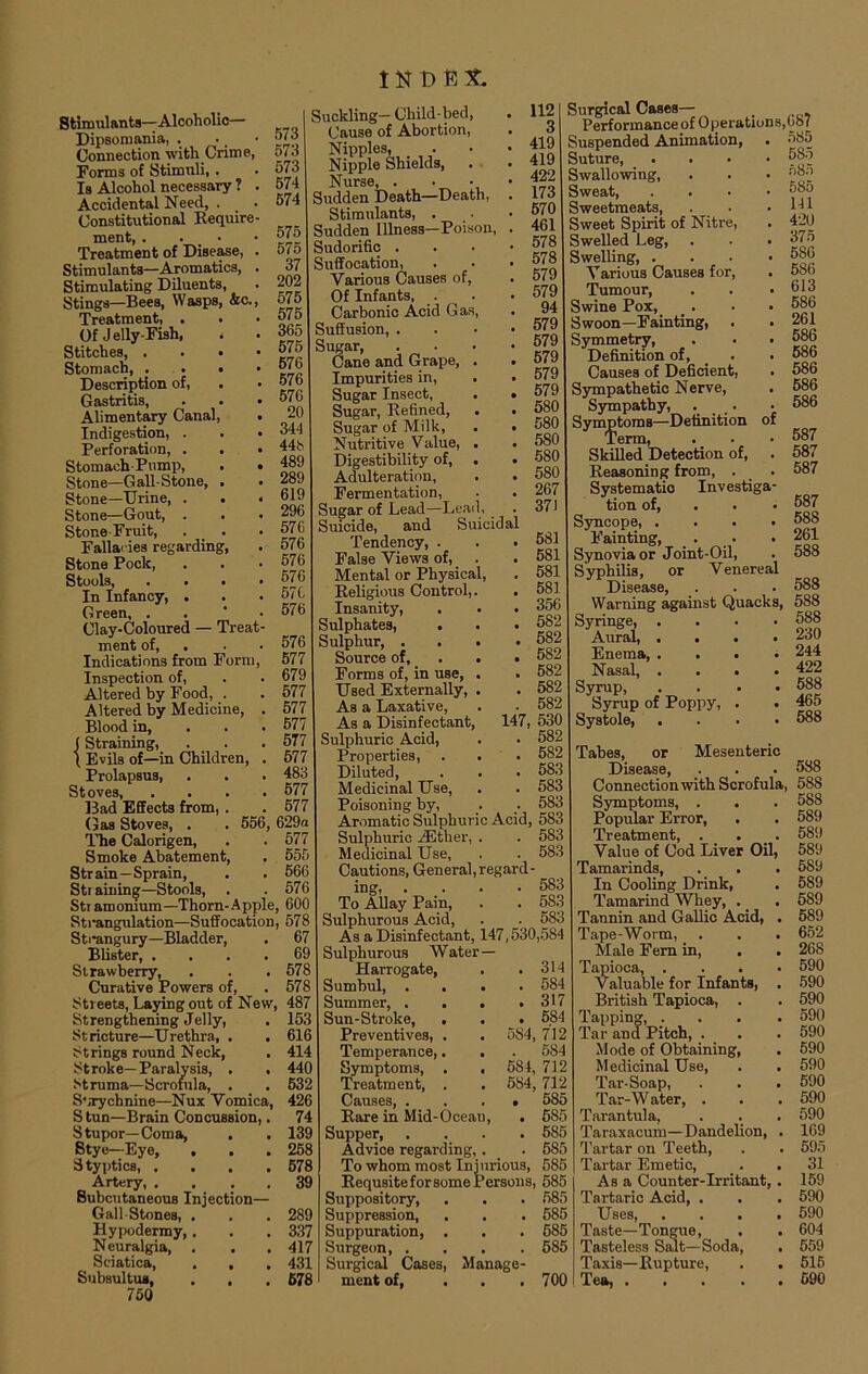 Stimulants—Alcoholic— Dipsomania, . . • 5/3 Connection with Crime, 573 Forms of Stimuli,. . 573 Is Alcohol necessary ? . 574 Accidental Need, . . 574 Constitutional Require- ment 575 Treatment of Disease, . 575 Stimulants—Aromatics, . 37 Stimulating Diluents, . 203 Stings—Bees, Wasps, &c., 575 Treatment, . . ’575 Of Jelly-Fish, . . 35d Stitches, . 575 Stomach, ...» 5/5 Description of, . • 57b Gastritis, . . • 575 Alimentary Canal, . 20 Indigestion, . . • 544 Perforation, . . • 44b Stomach Pump, . . 489 Stone—Gall-Stone, . . 289 Stone—Urine, . . .619 Stone—Gout, . . . 296 Stone-Fruit, . . . 576 Fallacies regarding, . 576 Stone Pock, . . .576 Stools 576 In Infancy, . . .576 Green, . 576 Clay-Coloured — Treat- ment of, . • 576 Indications from Form, 577 Inspection of, . . 679 Altered by Food, . . 577 Altered by Medicine, . 577 Blood in, 577 (Straining, . . .577 t Evils of—in Children, . 577 Prolapsus, . . . 483 Stoves, .... 577 Bad Effects from, . . 577 Gas Stoves, . , 556, 629a The Calorigen, . . 577 Smoke Abatement, . 555 Strain—Sprain, . . 566 Str ainin^—Stools, . .576 Stramonium—Thorn-Apple, 600 Strangulation—Suffocation, 578 Strangury—Bladder, . 67 Blister, .... 69 Strawberry, . . .578 Curative Powers of, . 578 Streets, Laying out of New, 487 Strengthening Jelly, . 153 Stricture—Urethra, . . 616 Strings round Neck, . 414 Stroke—Paralysis, . . 440 Struma—Scrofula, . . 532 SbTychnine—Nux Vomica, 426 Stun—Brain Concussion,. 74 Stupor—Coma, . . 139 Stye—Eye, . . . 258 Styptics, .... 678 Artery, .... 39 Subcutaneous Injection— Gall-Stones, . . . 289 Hypodermy, . . . 337 Neuralgia, . . . 417 Sciatica, . . . 431 Subsuit ua, . , . 678 750 112 3 419 419 422 173 570 461 578 578 579 579 94 579 579 579 579 579 580 580 580 580 580 267 37) Suckling— Child-bed, Cause of Abortion, Nipples, Nipple Shields, Nurse, . • Sudden Death—Death, Stimulants, . Sudden Illness—Poison, . Sudorific . Suffocation, Various Causes of, Of Infants, Carbonic Acid Gas, Suffusion, . Sugar, . Cane and Grape, . Impurities in, . • Sugar Insect, . • Sugar, Refined, . • Sugar of Milk, . . Nutritive Value, . Digestibility of, . Adulteration, Fermentation, . . Sugar of Lead—Lead, . Suicide, and Suicidal Tendency, . . .581 False Views of, . . 581 Mental or Physical, . 581 Religious Control,. . 581 Insanity, . . . 356 Sulphates, . . • 582 Sulphur, .... 582 Source of, . . 582 Forms of, in use, . . 582 Used Externally, . . 582 As a Laxative, . . 582 As a Disinfectant, 147,530 Sulphuric Acid, . . 582 Properties, . . . 582 Diluted, . . . 583 Medicinal Use, . . 583 Poisoning by, . _. 583 Aromatic Sulphuric Acid, 583 Sulphuric /Ether, . . 583 Medicinal Use, . . 583 Cautions, General, regard- ing, .... 583 To Allay Pain, . . 583 Sulphurous Acid, . . 583 As a Disinfectant, 147,530,584 Sulphurous Water— Harrogate, . .314 Sumbul, .... 584 Summer, .... 317 Sun-Stroke, . . . 584 Preventives, . . 5S4, 712 Temperance,. . . 584 Symptoms, . . 584, 712 Treatment, . . 584, 712 Causes 585 Rare in Mid-Ocean, . 585 Supper 585 Advice regarding, . . 585 To whom most Injurious, 585 Requsite for some Persons, 585 Suppository, . . . 585 Suppression, . . . 585 Suppuration, . . . 585 Surgeon 585 Surgical Cases, Manage- ment of, . . .700 Surgical Cases— Performance of Operations, Suspended Animation, Suture Swallowing, Sweat, . . . • Sweetmeats, . . Sweet Spirit of Nitre, Swelled Leg, . . . Swelling Various Causes for, Tumour, Swine Pox, Swoon—Fainting, . Symmetry, Definition of, Causes of Deficient, . Sympathetic Nerve, Sympathy, ._ Symptoms—Definition of Term, Skilled Detection of, Reasoning from, . . Systematic Investiga- tion of, Syncope, .... Fainting, . Synovia or Joint-Oil, Syphilis, or Venereal Disease, Warning against Quacks, Syringe, .... Aural, .... Enema, .... Nasal, .... Syrup, . Syrup of Poppy, . Systole, .... Tabes, or Mesenteric Disease, Connection with Scrofula Symptoms, . Popular Error, Treatment, . Value of Cod Liver Oil, Tamarinds, . . . In Cooling Drink, Tamarind Whey, . _ Tannin and Gallic Acid, . Tape-Worm, Male Fern in, Tapioca, . Valuable for Infants, . British Tapioca, . Tapping, . Tar and Pitch, . Mode of Obtaining, Medicinal Use, Tar-Soap, . . . Tar-Water, . Tarantula, Taraxacum—Dandelion, . Tartar on Teeth, Tartar Emetic, Asa Counter-Irritant, . Tartaric Acid, . Uses, . . . . Taste—Tongue, Tasteless Salt—Soda, . Taxis—Rupture, . . Tea, . . . . . ,GS7 585 585 685 585 141 420 375 586 586 613 586 261 586 586 586 586 586 587 587 587 587 588 261 588 588 588 588 230 244 422 588 465 588 588 , 58S 588 589 589 589 589 589 589 589 652 268 590 590 590 590 590 590 590 590 590 590 169 595 31 159 590 590 604 559 515 590