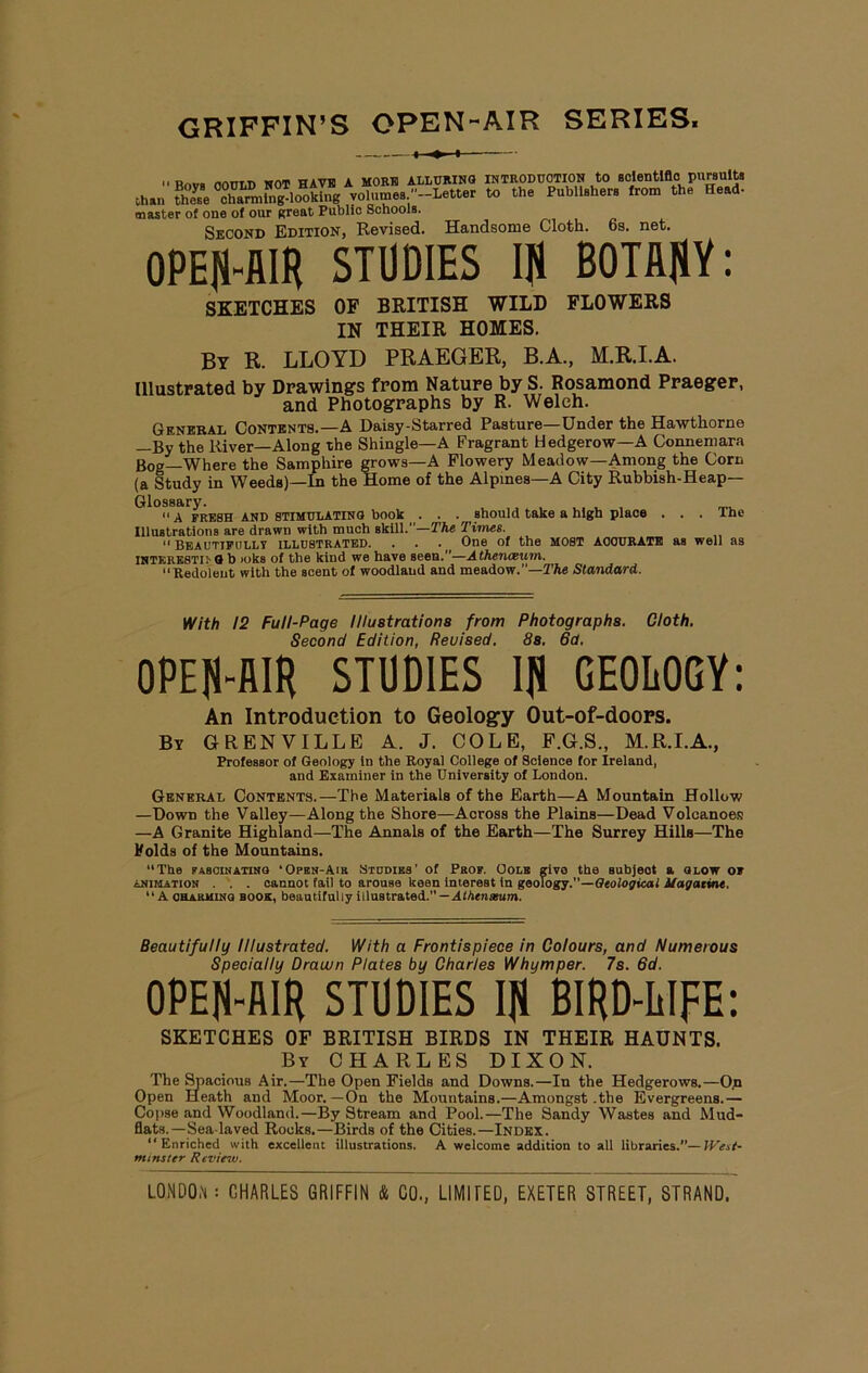 GRIFFIN’S OPEN-AIR SERIES. 11 Rrtvfl nOTTLD NOT HAVE A MO EH ALLURING INTRODUCTION to scientificI pursuits Chan these °cha™ing^l<wking volumes -Letter to the Publishers from the Head- master of one of our great Public Schools. Second Edition, Revised. Handsome Cloth. 6s. net. OPEN-AIR STUDIES If! BOTANY: SKETCHES OF BRITISH WILD FLOWERS IN THEIR HOMES. By R. LLOYD PRAEGER, B.A., M.R.I.A. Illustrated by Drawings from Nature by S. Rosamond Praeger, and Photographs by R. Welch. General Contents.—A Daisy-Starred Pasture—Under the Hawthorne —By the River—Along the Shingle—A Fragrant Hedgerow—A Connemara Bog—Where the Samphire grows—A Flowery Meadow—Among the Corn (a Study in Weeds)—In the Home of the Alpines—A City Rubbish-Heap— Glossary. A fresh AND STIMULATING book . . . should take a high place . . . The Illustrations are drawn with much skill.”—The Times. “Beautifully illustrated. . . . One of the most aoourate as well as INTKRESTii'G b ioks of the kind we have seen.”—Athenaeum. “Redolent with the scent of woodland and meadow.”—The Standard. With 12 Full-Page Illustrations from Photographs. Cloth. Second Edition, Reuised. 8s. 6a. OPEN-AIR STUDIES IN GEOLOGY: An Introduction to Geology Out-of-doors. By GRENVILLE A. J. COLE, F.G.S., M.R.I.A., Professor of Geology in the Royal College of Science for Ireland, and Examiner in the University of London. General Contents.—The Materials of the Earth—A Mountain Hollow —Dowd the Valley—Along the Shore—Across the Plains—Dead Volcanoes —A Granite Highland—The Annals of the Earth—The Surrey Hills—The Folds of the Mountains. “The fascinating ‘Opbn-Aik Studies’ of Prof. Oolk give the subjeot a glow of animation . . . cannot fail to arouse keen interest in geology.”—Geological Uagaiine, “A charming book, beautifully illustrated. — Alhenmum. Beautifully Illustrated. With a Frontispiece in Colours, and Numerous Specially Drawn Plates by Charles Whymper. 7s. 6d. OPEN-AIR STUDIES IN BIRD-LIFE: SKETCHES OF BRITISH BIRDS IN THEIR HAUNTS. By CHARLES DIXON. The Spacious Air.—The Open EieldB and Downs.—Iu the Hedgerows.—On Open Heath and Moor.—On the Mountains.—Amongst .the Evergreens.— Copse and Woodland.—By Stream and Pool.—The Sandy Wastes and Mud- flats.—Sea-laved Rooks.—Birds of the Cities.—Index. “Enriched with excellent illustrations. A welcome addition to all libraries.”— West- minster R eview.