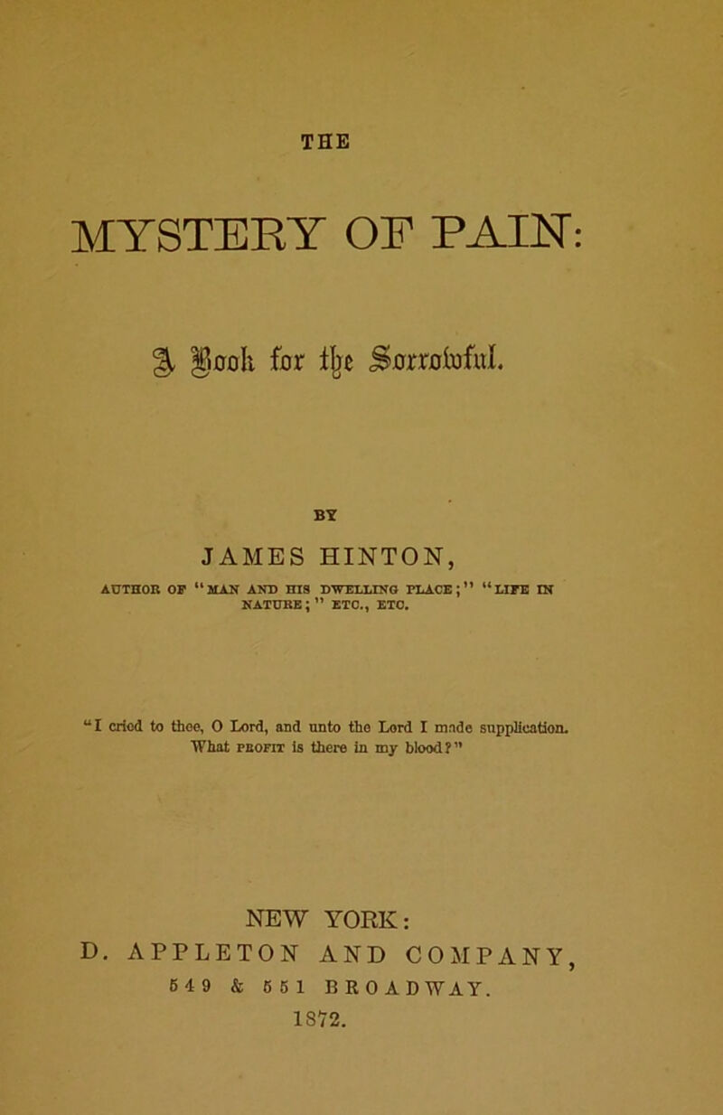 THE MYSTERY OF PAIN % §00It for % SorrolofuL BY JAMES HINTON, AUTHOR OP 11 MAN AND HIS DWELLING PLACE;” “LIPE IN nature;” etc., etc. “I cried to thee, O Lord, and unto the Lord I made supplication. What peofit is there in my blood?” NEW YORK: D. APPLETON AND COMPANY, 649 & 661 BRO A D WAY. 18*72.