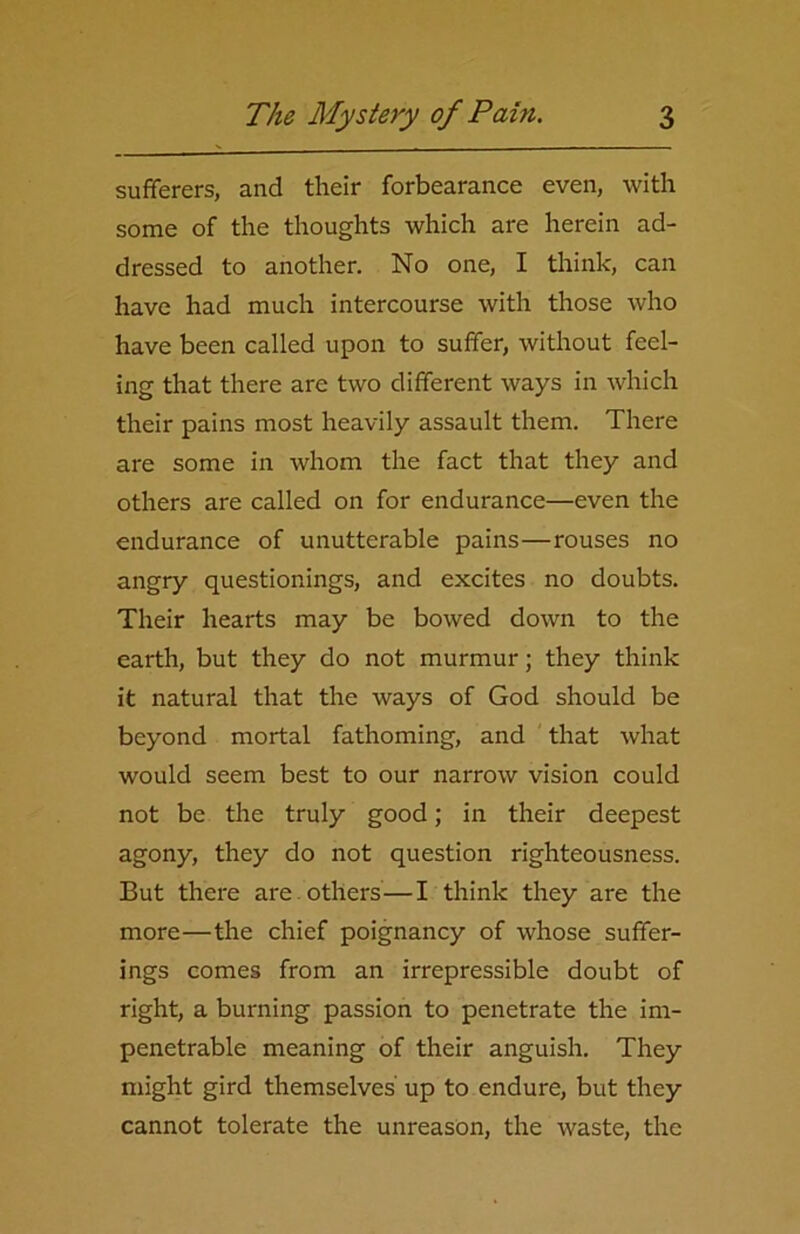 sufferers, and their forbearance even, with some of the thoughts which are herein ad- dressed to another. No one, I think, can have had much intercourse with those who have been called upon to suffer, without feel- ing that there are two different ways in which their pains most heavily assault them. There are some in whom the fact that they and others are called on for endurance—even the endurance of unutterable pains—rouses no angry questionings, and excites no doubts. Their hearts may be bowed down to the earth, but they do not murmur; they think it natural that the ways of God should be beyond mortal fathoming, and that what would seem best to our narrow vision could not be the truly good; in their deepest agony, they do not question righteousness. But there are others—I think they are the more—the chief poignancy of whose suffer- ings comes from an irrepressible doubt of right, a burning passion to penetrate the im- penetrable meaning of their anguish. They might gird themselves up to endure, but they cannot tolerate the unreason, the waste, the