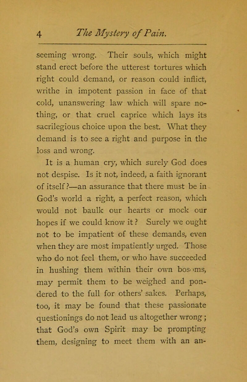 seeming wrong. Their souls, which might stand erect before the utterest tortures which right could demand, or reason could inflict, writhe in impotent passion in face of that cold, unanswering law which will spare no- thing, or that cruel caprice which lays its sacrilegious choice upon the best. What they demand is to see a right and purpose in the loss and wrong. It is a human cry, which surely God does not despise. Is it not, indeed, a faith ignorant of itself ?—an assurance that there must be in God’s world a right, a perfect reason, which would not baulk our hearts or mock our hopes if we could know it ? Surely we ought not to be impatient of these demands, even when they are most impatiently urged. Those who do not feel them, or who have succeeded in hushing them within their own bosoms, may permit them to be weighed and pon- dered to the full for others’ sakes. Perhaps, too, it may be found that these passionate questionings do not lead us altogether wrong; that God’s own Spirit may be prompting them, designing to meet them with an an-
