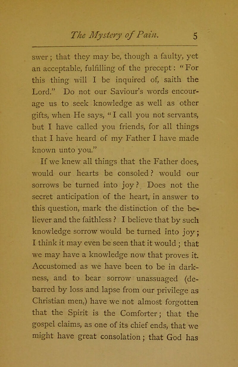 svver; that they may be, though a faulty, yet an acceptable, fulfilling of the precept: “ For this thing will I be inquired of, saith the Lord.” Do not our Saviour’s words encour- age us to seek knowledge as well as other gifts, when He says, “ I call you not servants, but I have called you friends, for all things that I have heard of my Father I have made known unto you.” If we knew all things that the Father does, would our hearts be consoled ? would our sorrows be turned into joy ? Does not the secret anticipation of the heart, in answer to this question, mark the distinction of the be- liever and the faithless ? I believe that by such knowledge sorrow would be turned into joy; I think it may even be seen that it would ; that we may have a knowledge now that proves it Accustomed as we have been to be in dark- ness, and to bear sorrow unassuaged (de- barred by loss and lapse from our privilege as Christian men,) have we not almost forgotten that the Spirit is the Comforter; that the gospel claims, as one of its chief ends, that we might have great consolation; that God has