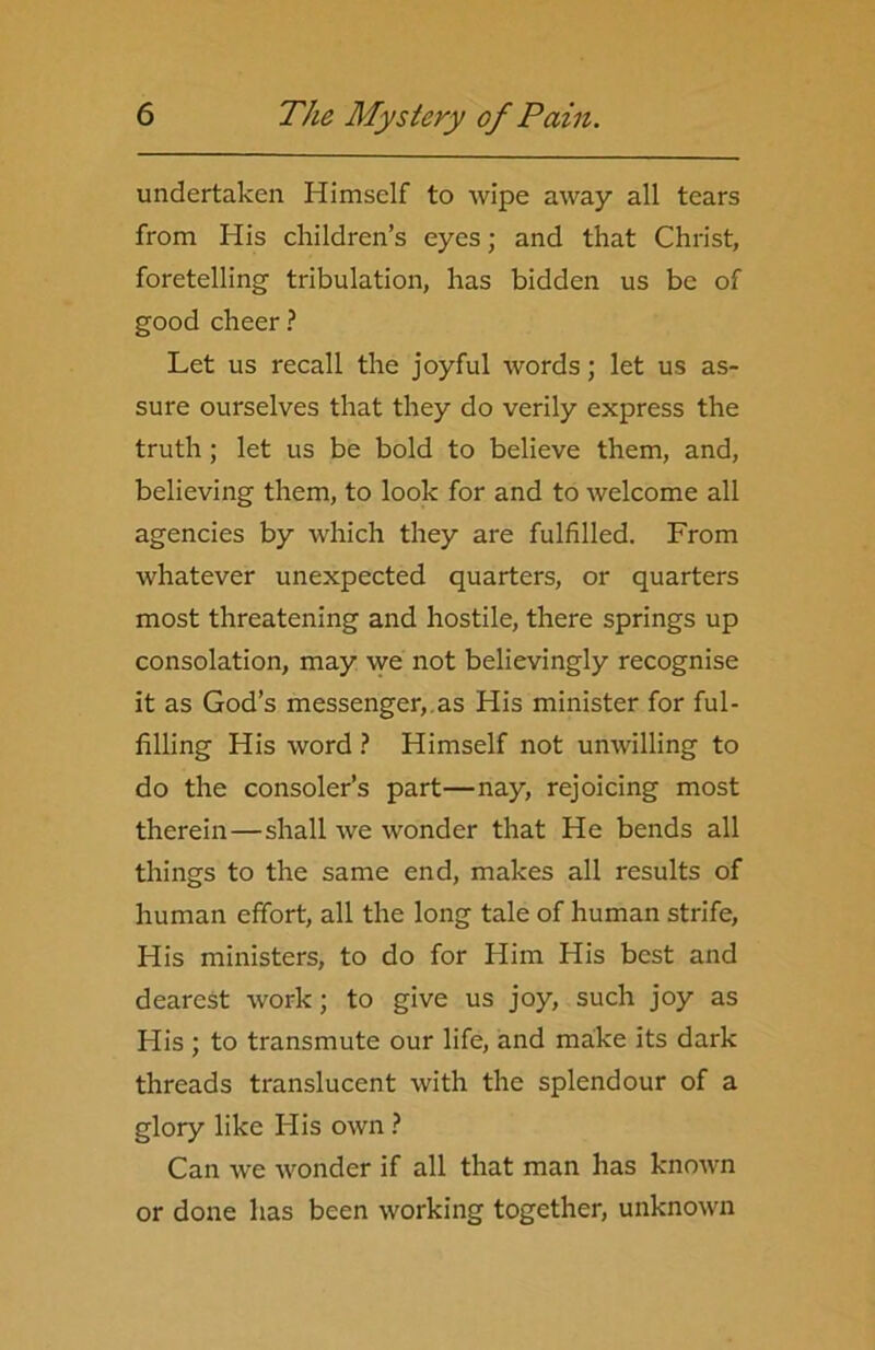 undertaken Himself to wipe away all tears from His children’s eyes; and that Christ, foretelling tribulation, has bidden us be of good cheer ? Let us recall the joyful words; let us as- sure ourselves that they do verily express the truth; let us be bold to believe them, and, believing them, to look for and to welcome all agencies by which they are fulfilled. From whatever unexpected quarters, or quarters most threatening and hostile, there springs up consolation, may we not believingly recognise it as God’s messenger, as His minister for ful- filling His word ? Himself not unwilling to do the consoler’s part—nay, rejoicing most therein—shall we wonder that He bends all things to the same end, makes all results of human effort, all the long tale of human strife, His ministers, to do for Him His best and dearest work; to give us joy, such joy as His ; to transmute our life, and make its dark threads translucent with the splendour of a glory like His own ? Can we wonder if all that man has known or done has been working together, unknown