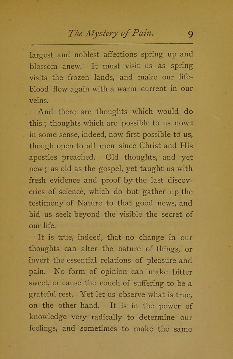 largest and noblest affections spring up and blossom anew. It must visit us as spring visits the frozen lands, and make our life- blood flow again with a warm current in our veins. And there are thoughts which would do this ; thoughts which are possible to us now: in some sense, indeed, now first possible to us, though open to all men since Christ and His apostles preached. Old thoughts, and yet new; as old as the gospel, yet taught us with fresh evidence and proof by the last discov- eries of science, which do but gather up the testimony of Nature to that good news, and bid us seek beyond the visible the secret of our life. It is true, indeed, that no change in our thoughts can alter the nature of things, or invert the essential relations of pleasure and pain. No form of opinion can make bitter sweet, or cause the couch of suffering to be a grateful rest. Yet let us observe what is true, on the other hand. It is in the power of knowledge very radically to determine our feelings, and sometimes to make the same