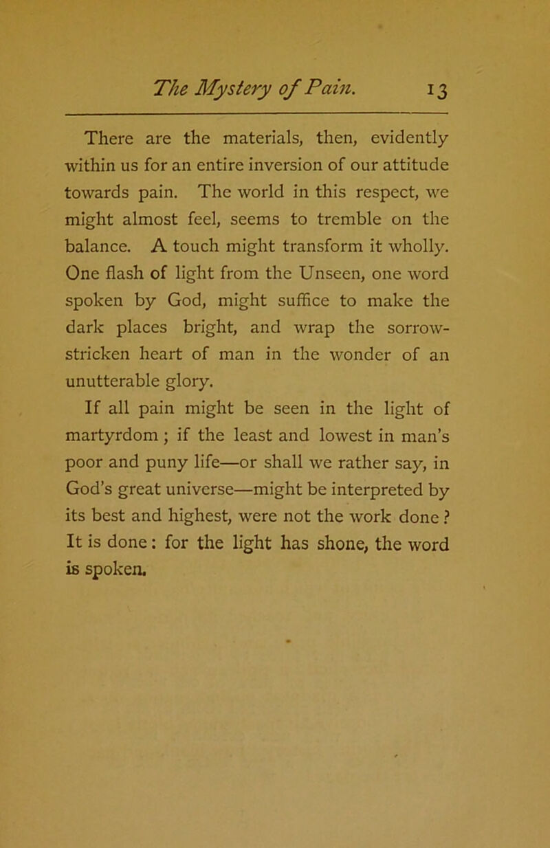 There are the materials, then, evidently within us for an entire inversion of our attitude towards pain. The world in this respect, we might almost feel, seems to tremble on the balance. A touch might transform it wholly. One flash of light from the Unseen, one word spoken by God, might suffice to make the dark places bright, and wrap the sorrow- stricken heart of man in the wonder of an unutterable glory. If all pain might be seen in the light of martyrdom ; if the least and lowest in man’s poor and puny life—or shall we rather say, in God’s great universe—might be interpreted by its best and highest, were not the work done ? It is done: for the light has shone, the word is spoken.