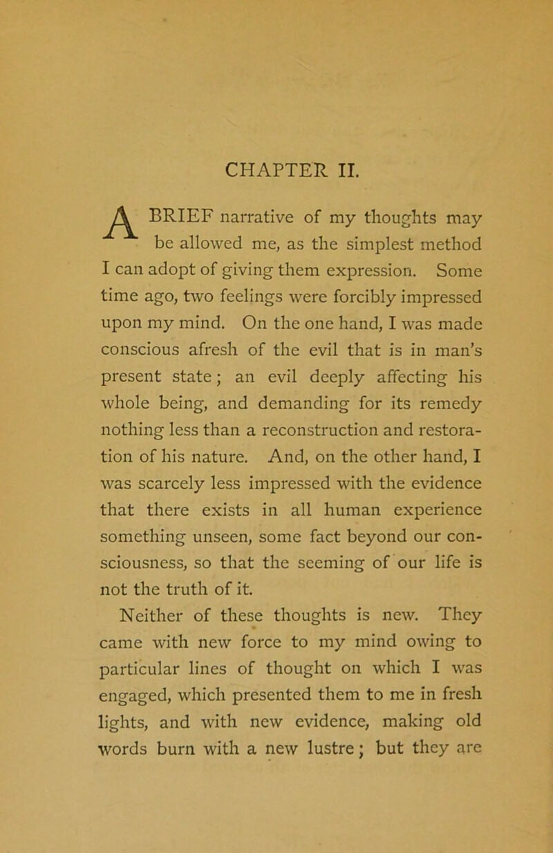 CHAPTER II. A BRIEF narrative of my thoughts may be allowed me, as the simplest method I can adopt of giving them expression. Some time ago, two feelings were forcibly impressed upon my mind. On the one hand, I was made conscious afresh of the evil that is in man’s present state; an evil deeply affecting his whole being, and demanding for its remedy nothing less than a reconstruction and restora- tion of his nature. And, on the other hand, I was scarcely less impressed with the evidence that there exists in all human experience something unseen, some fact beyond our con- sciousness, so that the seeming of our life is not the truth of it. Neither of these thoughts is new. They came with new force to my mind owing to particular lines of thought on which I was engaged, which presented them to me in fresh lights, and with new evidence, making old words burn with a new lustre; but they are