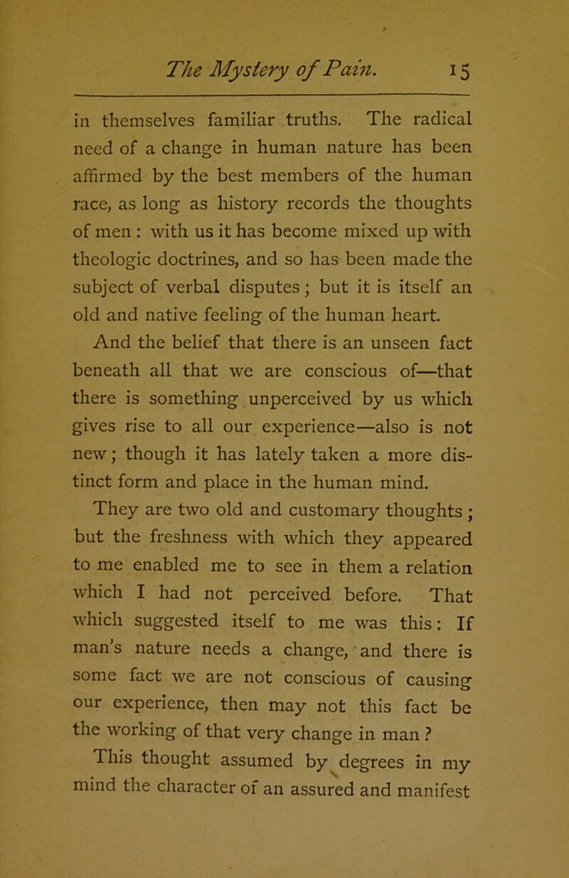 in themselves familiar truths. The radical need of a change in human nature has been affirmed by the best members of the human race, as long as history records the thoughts of men : with us it has become mixed up with theologic doctrines, and so has been made the subject of verbal disputes; but it is itself an old and native feeling of the human heart. And the belief that there is an unseen fact beneath all that we are conscious of—that there is something unperceived by us which gives rise to all our experience—also is not new; though it has lately taken a more dis- tinct form and place in the human mind. They are two old and customary thoughts ; but the freshness with which they appeared to me enabled me to see in them a relation which I had not perceived before. That which suggested itself to me was this: If man’s nature needs a change, and there is some fact we are not conscious of causing our experience, then may not this fact be the working of that very change in man ? This thought assumed by degrees in my mind the character of an assured and manifest
