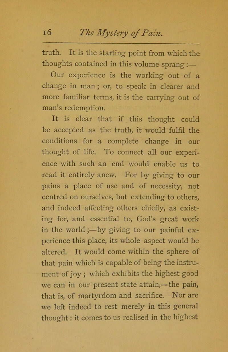 truth. It is the starting point from which the thoughts contained in this volume sprang:— Our experience is the working out of a change in man ; or, to speak in clearer and more familiar terms, it is the carrying out of man’s redemption. It is clear that if this thought could be accepted as the truth, it would fulfil the conditions for a complete change in our thought of life. To connect all our experi- ence with such an end would enable us to read it entirely anew. For by giving to our pains a place of use and of necessity, not centred on ourselves, but extending to others, and indeed affecting others chiefly, as exist- ing for, and essential to, God’s great work in the world;—by giving to our painful ex- perience this place, its whole aspect would be altered. It would come within the sphere of that pain which is capable of being the instru- ment of joy ; which exhibits the highest good we can in our present state attain,—the pain, that is, of martyrdom and sacrifice. Nor are we left indeed to rest merely in this general thought: it comes to us realised in the highest