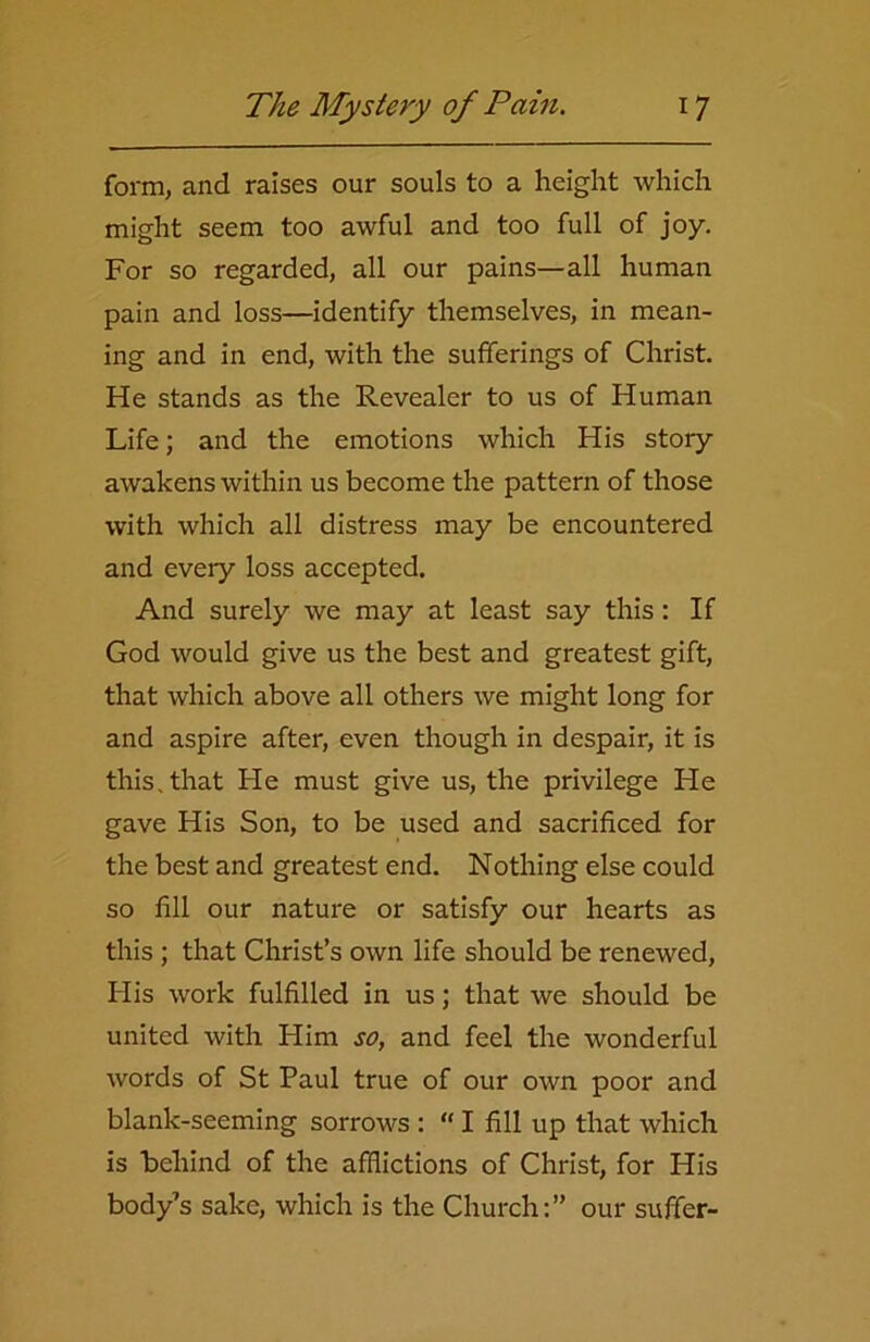 form, and raises our souls to a height which might seem too awful and too full of joy. For so regarded, all our pains—all human pain and loss—identify themselves, in mean- ing and in end, with the sufferings of Christ. He stands as the Revealer to us of Human Life; and the emotions which His story awakens within us become the pattern of those with which all distress may be encountered and every loss accepted. And surely we may at least say this : If God would give us the best and greatest gift, that which above all others we might long for and aspire after, even though in despair, it is this, that Fie must give us, the privilege He gave His Son, to be used and sacrificed for the best and greatest end. Nothing else could so fill our nature or satisfy our hearts as this ; that Christ’s own life should be renewed, His work fulfilled in us; that we should be united with Him so, and feel the wonderful words of St Paul true of our own poor and blank-seeming sorrows : “ I fill up that which is behind of the afflictions of Christ, for His body’s sake, which is the Church:” our suffer-