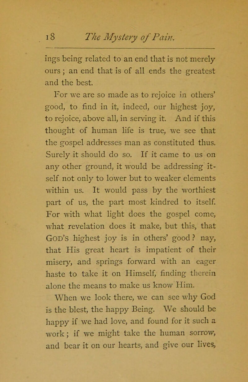 ings being related to an end that is not merely ours ; an end that is of all ends the greatest and the best. For we are so made as to rejoice in others’ good, to find in it, indeed, our highest joy, to rejoice, above all, in serving it. And if this thought of human life is true, we see that the gospel addresses man as constituted thus. Surely it should do so. If it came to us on any other ground, it would be addressing it- self not only to lower but to weaker elements within us. It would pass by the worthiest part of us, the part most kindred to itself. For with what light does the gospel come, what revelation does it make, but this, that God’s highest joy is in others’ good ? nay, that His great heart is impatient of their misery, and springs forward with an eager haste to take it on Himself, finding therein alone the means to make us know Him. When we look there, we can see why God is the blest, the happy Being. Wc should be happy if we had love, and found for it such a work; if we might take the human sorrow, and bear it on our hearts, and give our lives,