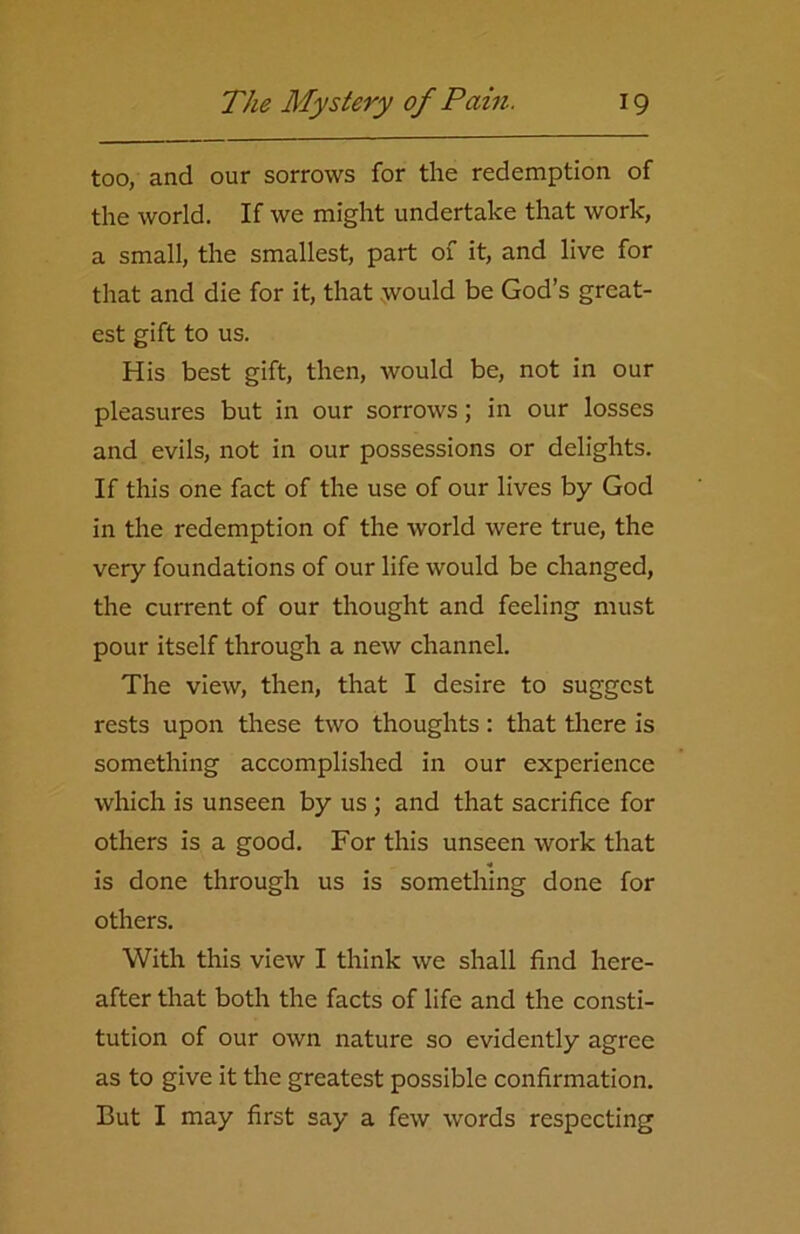 too, and our sorrows for the redemption of the world. If we might undertake that work, a small, the smallest, part of it, and live for that and die for it, that would be God’s great- est gift to us. His best gift, then, would be, not in our pleasures but in our sorrows; in our losses and evils, not in our possessions or delights. If this one fact of the use of our lives by God in the redemption of the world were true, the very foundations of our life would be changed, the current of our thought and feeling must pour itself through a new channel. The view, then, that I desire to suggest rests upon these two thoughts : that there is something accomplished in our experience which is unseen by us ; and that sacrifice for others is a good. For this unseen work that is done through us is something done for others. With this view I think we shall find here- after that both the facts of life and the consti- tution of our own nature so evidently agree as to give it the greatest possible confirmation. But I may first say a few words respecting