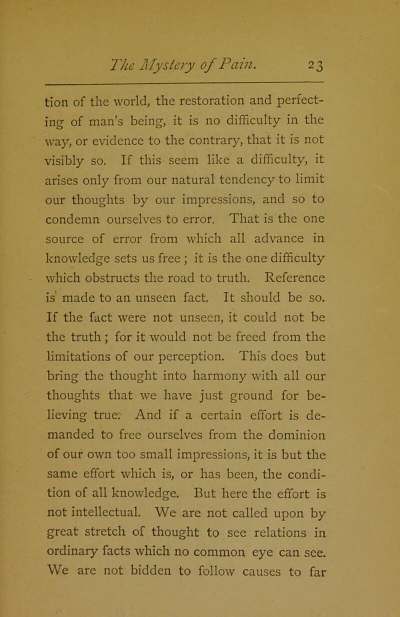 tion of the world, the restoration and perfect- ing of man’s being, it is no difficulty in the way, or evidence to the contrary, that it is not visibly so. If this seem like a difficulty, it arises only from our natural tendency to limit our thoughts by our impressions, and so to condemn ourselves to error. That is the one source of error from which all advance in knowledge sets us free ; it is the one difficulty which obstructs the road to truth. Reference is made to an unseen fact. It should be so. If the fact were not unseen, it could not be the truth ; for it would not be freed from the limitations of our perception. This does but bring the thought into harmony with all our thoughts that we have just ground for be- lieving true:- And if a certain effort is de- manded to free ourselves from the dominion of our own too small impressions, it is but the same effort which is, or has been, the condi- tion of all knowledge. But here the effort is not intellectual. We are not called upon by great stretch of thought to see relations in ordinary facts which no common eye can see. We are not bidden to follow causes to far