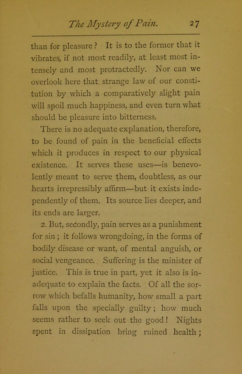 than for pleasure ? It is to the former that it vibrates, if not most readily, at least most in- tensely and most protractedly. Nor can we overlook here that strange law of our consti- tution by which a comparatively slight pain will spoil much happiness, and even turn what should be pleasure into bitterness. There is no adequate explanation, therefore, to be found of pain in the beneficial effects which it produces in respect to our physical existence. It serves these uses—is benevo- lently meant to serve them, doubtless, as our hearts irrepressibly affirm—but it exists inde- pendently of them. Its source lies deeper, and its ends are larger. 2. But, secondly, pain serves as a punishment for sin ; it follows wrongdoing, in the forms of bodily disease or want, of mental anguish, or social vengeance. Suffering is the minister of justice. This is true in part, yet it also is in- adequate to explain the facts. Of all the sor- row which befalls humanity, how small a part falls upon the specially guilty; how much seems rather to seek out the good ! Nights spent in dissipation bring ruined health;