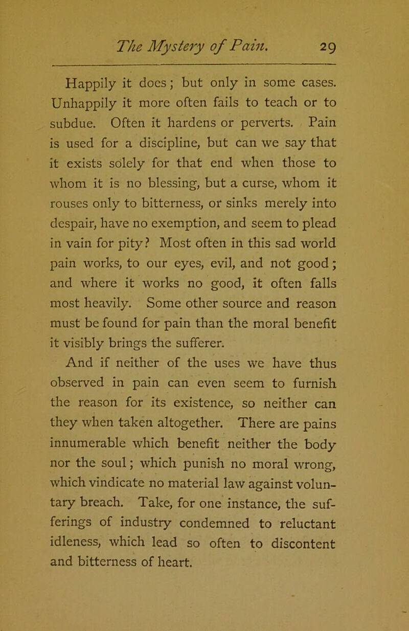 Happily it does; but only in some cases. Unhappily it more often fails to teach or to subdue. Often it hardens or perverts. Pain is used for a discipline, but can we say that it exists solely for that end when those to whom it is no blessing, but a curse, whom it rouses only to bitterness, or sinks merely into despair, have no exemption, and seem to plead in vain for pity? Most often in this sad world pain works, to our eyes, evil, and not good; and where it works no good, it often falls most heavily. Some other source and reason must be found for pain than the moral benefit it visibly brings the sufferer. And if neither of the uses we have thus observed in pain can even seem to furnish the reason for its existence, so neither can they when taken altogether. There are pains innumerable which benefit neither the body nor the soul; which punish no moral wrong, which vindicate no material law against volun- tary breach. Take, for one instance, the suf- ferings of industry condemned to reluctant idleness, which lead so often to discontent and bitterness of heart.
