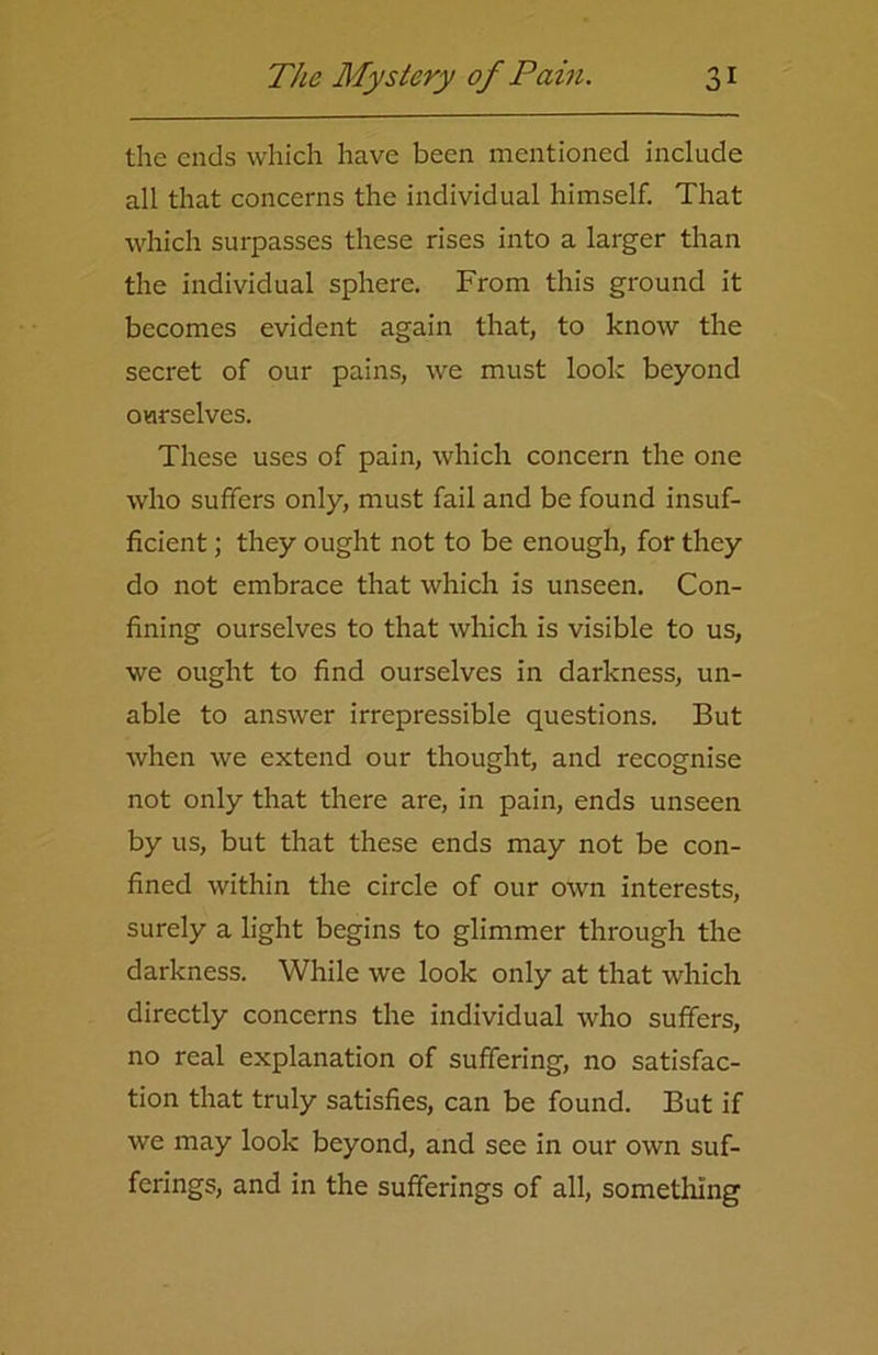 the ends which have been mentioned include all that concerns the individual himself. That which surpasses these rises into a larger than the individual sphere. From this ground it becomes evident again that, to know the secret of our pains, we must look beyond ourselves. These uses of pain, which concern the one who suffers only, must fail and be found insuf- ficient ; they ought not to be enough, for they do not embrace that which is unseen. Con- fining ourselves to that which, is visible to us, we ought to find ourselves in darkness, un- able to answer irrepressible questions. But when we extend our thought, and recognise not only that there are, in pain, ends unseen by us, but that these ends may not be con- fined within the circle of our own interests, surely a light begins to glimmer through the darkness. While we look only at that which directly concerns the individual who suffers, no real explanation of suffering, no satisfac- tion that truly satisfies, can be found. But if we may look beyond, and see in our own suf- ferings, and in the sufferings of all, something