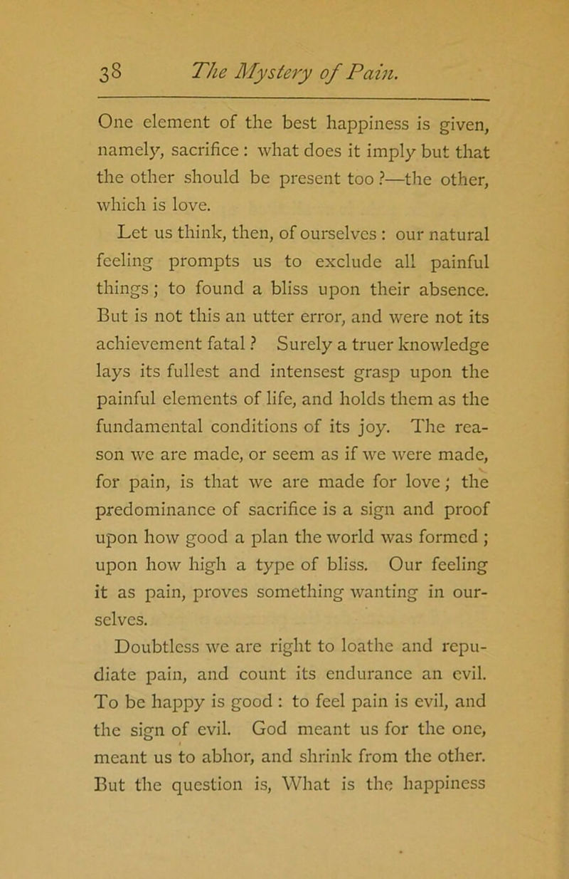 One element of the best happiness is given, namely, sacrifice : what does it imply but that the other should be present too ?—the other, which is love. Let us think, then, of ourselves : our natural feeling prompts us to exclude all painful things; to found a bliss upon their absence. But is not this an utter error, and were not its achievement fatal ? Surely a truer knowledge lays its fullest and intensest grasp upon the painful elements of life, and holds them as the fundamental conditions of its joy. The rea- son we are made, or seem as if we were made, for pain, is that we are made for love; the predominance of sacrifice is a sign and proof upon how good a plan the world was formed ; upon how high a type of bliss. Our feeling it as pain, proves something wanting in our- selves. Doubtless we are right to loathe and repu- diate pain, and count its endurance an evil. To be happy is good : to feel pain is evil, and the sign of evil. God meant us for the one, meant us to abhor, and shrink from the other. But the question is, What is the happiness