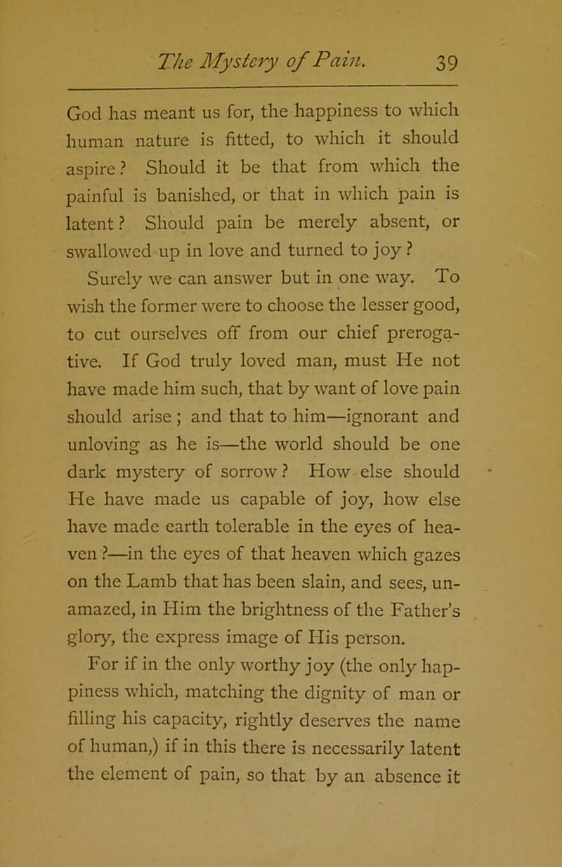 God has meant us for, the happiness to which human nature is fitted, to which it should aspire? Should it be that from which the painful is banished, or that in which pain is latent? Should pain be merely absent, or swallowed up in love and turned to joy ? Surely we can answer but in one way. To wish the former were to choose the lesser good, to cut ourselves off from our chief preroga- tive. If God truly loved man, must He not have made him such, that by want of love pain should arise ; and that to him—ignorant and unloving as he is—the world should be one dark mystery of sorrow ? How else should He have made us capable of joy, how else have made earth tolerable in the eyes of hea- ven ?—in the eyes of that heaven which gazes on the Lamb that has been slain, and sees, un- amazed, in Him the brightness of the Father’s glory, the express image of His person. For if in the only worthy joy (the only hap- piness which, matching the dignity of man or filling his capacity, rightly deserves the name of human,) if in this there is necessarily latent the element of pain, so that by an absence it