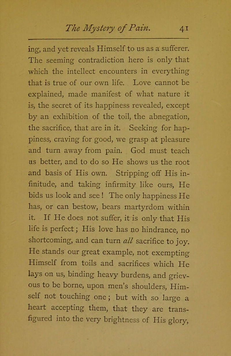 ing, and yet reveals Himself to us as a sufferer. The seeming contradiction here is only that which the intellect encounters in everything that is true of our own life. Love cannot be explained, made manifest of what nature it is, the secret of its happiness revealed, except by an exhibition of the toil, the abnegation, the sacrifice, that are in it. Seeking for hap- piness, craving for good, we grasp at pleasure and turn away from pain. God must teach us better, and to do so He shows us the root and basis of His own. Stripping off His in- finitude, and taking infirmity like ours, He bids us look and see ! The only happiness He has, or can bestow, bears martyrdom within it. If He does not suffer, it is only that His life is perfect; His love has no hindrance, no shortcoming, and can turn all sacrifice to joy. He stands our great example, not exempting Himself from toils and sacrifices which He lays on us, binding heavy burdens, and griev- ous to be borne, upon men’s shoulders, Him- self not touching one; but with so large a heart accepting them, that they are trans- figured into the very brightness of His glory,