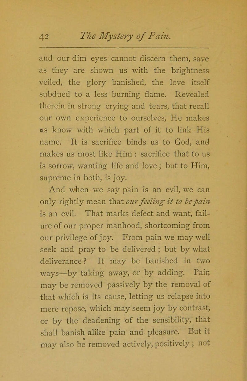 and our dim eyes cannot discern them, save as they are shown us with the brightness veiled, the glory banished, the love itself subdued to a less burning flame. Revealed therein in strong crying and tears, that recall our own experience to ourselves, He makes iks know with which part of it to link His name. It is sacrifice binds us to God, and makes us most like Him: sacrifice that to us is sorrow, wanting life and love; but to Him, supreme in both, is joy. And when we say pain is an evil, we can only rightly mean that our feeling it to be pain is an evil. That marks defect and want, fail- ure of our proper manhood, shortcoming from our privilege of joy. From pain we may well seek and pray to be delivered ; but by what deliverance ? It may be banished in two ways—by taking away, or by adding. Pain may be removed passively by the removal of that which is its cause, letting us relapse into mere repose, which may seem joy by contrast, or by the deadening of the sensibility, that shall banish alike pain and pleasure. But it may also be removed actively, positively ; not