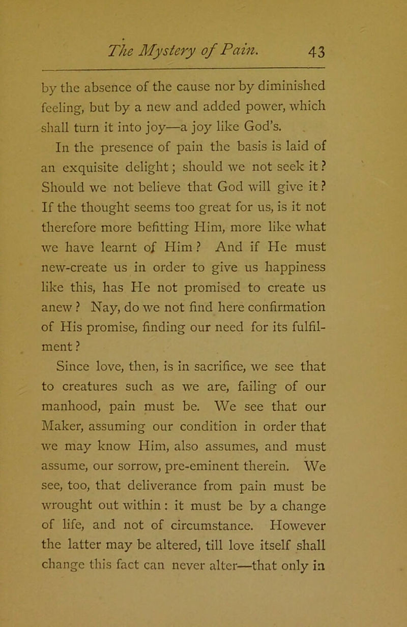 by the absence of the cause nor by diminished feeling, but by a new and added power, which shall turn it into joy—a joy like God’s. In the presence of pain the basis is laid of an exquisite delight; should we not seek it ? Should we not believe that God will give it ? If the thought seems too great for us, is it not therefore more befitting Him, more like what we have learnt of Him ? And if He must new-create us in order to give us happiness like this, has He not promised to create us anew ? Nay, do we not find here confirmation of His promise, finding our need for its fulfil- ment ? Since love, then, is in sacrifice, we see that to creatures such as we are, failing of our manhood, pain must be. We see that our Maker, assuming our condition in order that we may know Him, also assumes, and must assume, our sorrow, pre-eminent therein. We see, too, that deliverance from pain must be wrought out within : it must be by a change of life, and not of circumstance. However the latter may be altered, till love itself shall change this fact can never alter—that only in