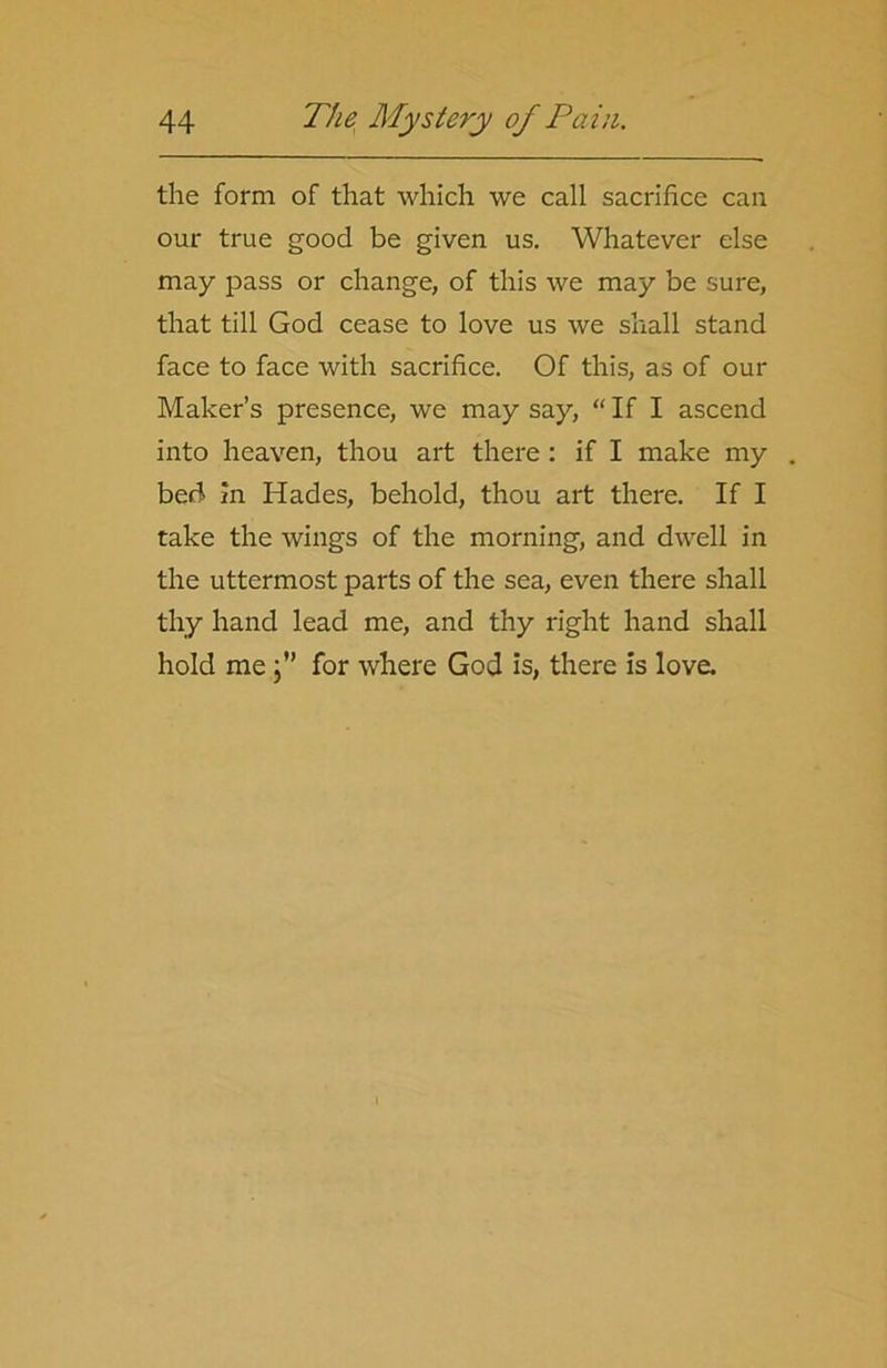 the form of that which we call sacrifice can our true good be given us. Whatever else may pass or change, of this we may be sure, that till God cease to love us we shall stand face to face with sacrifice. Of this, as of our Maker’s presence, we may say, “ If I ascend into heaven, thou art there : if I make my bed in Hades, behold, thou art there. If I take the wings of the morning, and dwell in the uttermost parts of the sea, even there shall thy hand lead me, and thy right hand shall hold me}” for where God is, there is love.