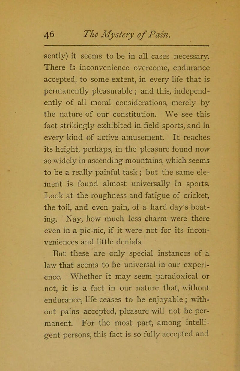 sently) it seems to be in all cases necessary. There is inconvenience overcome, endurance accepted, to some extent, in every life that is permanently pleasurable ; and this, independ- ently of all moral considerations, merely by the nature of our constitution. We see this fact strikingly exhibited in field sports, and in every kind of active amusement. It reaches its height, perhaps, in the pleasure found now so widely in ascending mountains, which seems to be a really painful task; but the same ele- ment is found almost universally in sports. Look at the roughness and fatigue of cricket, the toil, and even pain, of a hard day’s boat- ing. Nay, how much less charm were there even in a pic-nic, if it were not for its incon- veniences and little denials. But these are only special instances of a law that seems to be universal in our experi- ence. Whether it may seem paradoxical or not, it is a fact in our nature that, without endurance, life ceases to be enjoyable; with- out pains accepted, pleasure will not be per- manent. For the most part, among intelli- gent persons, this fact is so fully accepted and