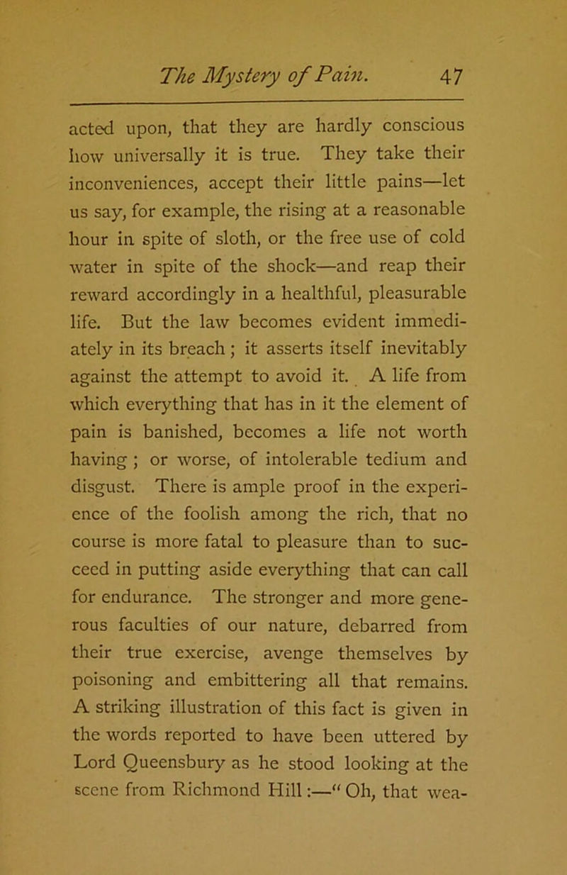 acted upon, that they are hardly conscious how universally it is true. They take their inconveniences, accept their little pains—let us say, for example, the rising at a reasonable hour in spite of sloth, or the free use of cold water in spite of the shock—and reap their reward accordingly in a healthful, pleasurable life. But the law becomes evident immedi- ately in its breach ; it asserts itself inevitably against the attempt to avoid it. A life from which everything that has in it the element of pain is banished, becomes a life not worth having ; or worse, of intolerable tedium and disgust. There is ample proof in the experi- ence of the foolish among the rich, that no course is more fatal to pleasure than to suc- ceed in putting aside everything that can call for endurance. The stronger and more gene- rous faculties of our nature, debarred from their true exercise, avenge themselves by poisoning and embittering all that remains. A striking illustration of this fact is given in the words reported to have been uttered by Lord Queensbury as he stood looking at the scene from Richmond Hill:—“Oh, that wea-