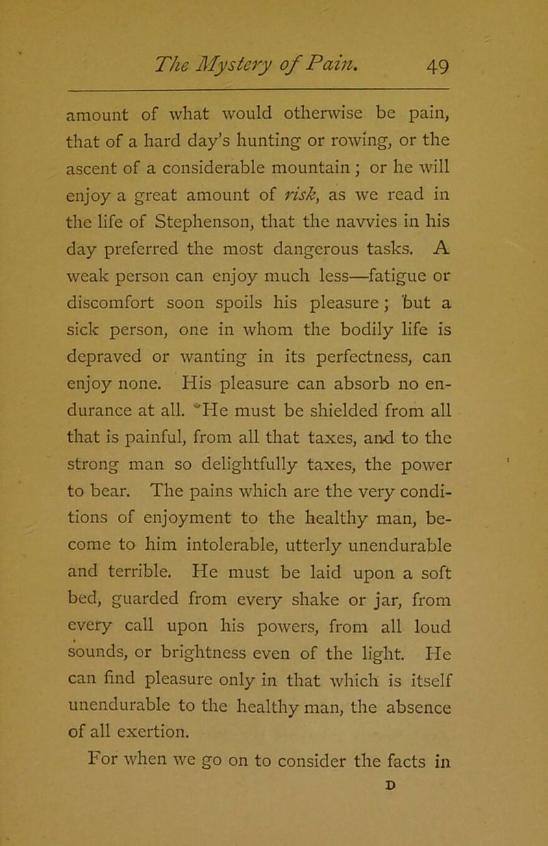 amount of what would otherwise be pain, that of a hard day’s hunting- or rowing, or the ascent of a considerable mountain ; or he will enjoy a great amount of risk, as we read in the life of Stephenson, that the navvies in his day preferred the most dangerous tasks. A weak person can enjoy much less—fatigue or discomfort soon spoils his pleasure; but a sick person, one in whom the bodily life is depraved or wanting in its perfectness, can enjoy none. His pleasure can absorb no en- durance at all. *He must be shielded from all that is painful, from all that taxes, and to the strong man so delightfully taxes, the power to bear. The pains which are the very condi- tions of enjoyment to the healthy man, be- come to him intolerable, utterly unendurable and terrible. He must be laid upon a soft bed, guarded from every shake or jar, from every call upon his powers, from all loud sounds, or brightness even of the light. He can find pleasure only in that which is itself unendurable to the healthy man, the absence of all exertion. For when we go on to consider the facts in D