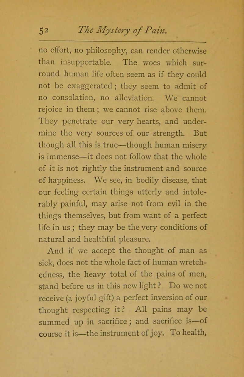 no effort, no philosophy, can render otherwise than insupportable. The woes which sur- round human life often seem as if they could not be exaggerated ; they seem to admit of no consolation, no alleviation. We cannot rejoice in them; we cannot rise above them. They penetrate our very hearts, and under- mine the very sources of our strength. But though all this is true—though human misery is immense—it does not follow that the whole of it is not rightly the instrument and source of happiness. We see, in bodily disease, that our feeling certain things utterly and intole- rably painful, may arise not from evil in the things themselves, but from want of a perfect life in us ; they may be the very conditions of natural and healthful pleasure. And if we accept the thought of man as sick, does not the whole fact of human wretch- edness, the heavy total of the pains of men, stand before us in this new light ? Do we not receive (a joyful gift) a perfect inversion of our thought respecting it? All pains may be summed up in sacrifice; and sacrifice is—of course it is—the instrument of joy. To health.