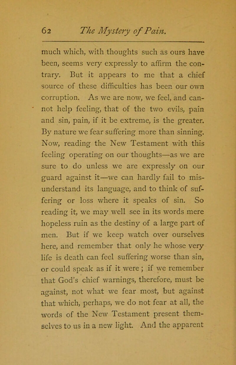 much which, with thoughts such as ours have been, seems very expressly to affirm the con- trary. But it appears to me that a chief source of these difficulties has been our own corruption. As we are now, we feel, and can- ' not help feeling, that of the two evils, pain and sin, pain, if it be extreme, is the greater. By nature we fear suffering more than sinning. Now, reading the New Testament with this feeling operating on our thoughts—as we are sure to do unless we are expressly on our guard against it—we can hardly fail to mis- understand its language, and to think of suf- fering or loss where it speaks of sin. So reading it, we may well see in its words mere hopeless ruin as the destiny of a large part of men. But if we keep watch over ourselves here, and remember that only he whose very life is death can feel suffering worse than sin, or could speak as if it were ; if we remember that God’s chief warnings, therefore, must be against, not what we fear most, but against that which, perhaps, we do not fear at all, the words of the New Testament present them- selves to us in a new light. And the apparent